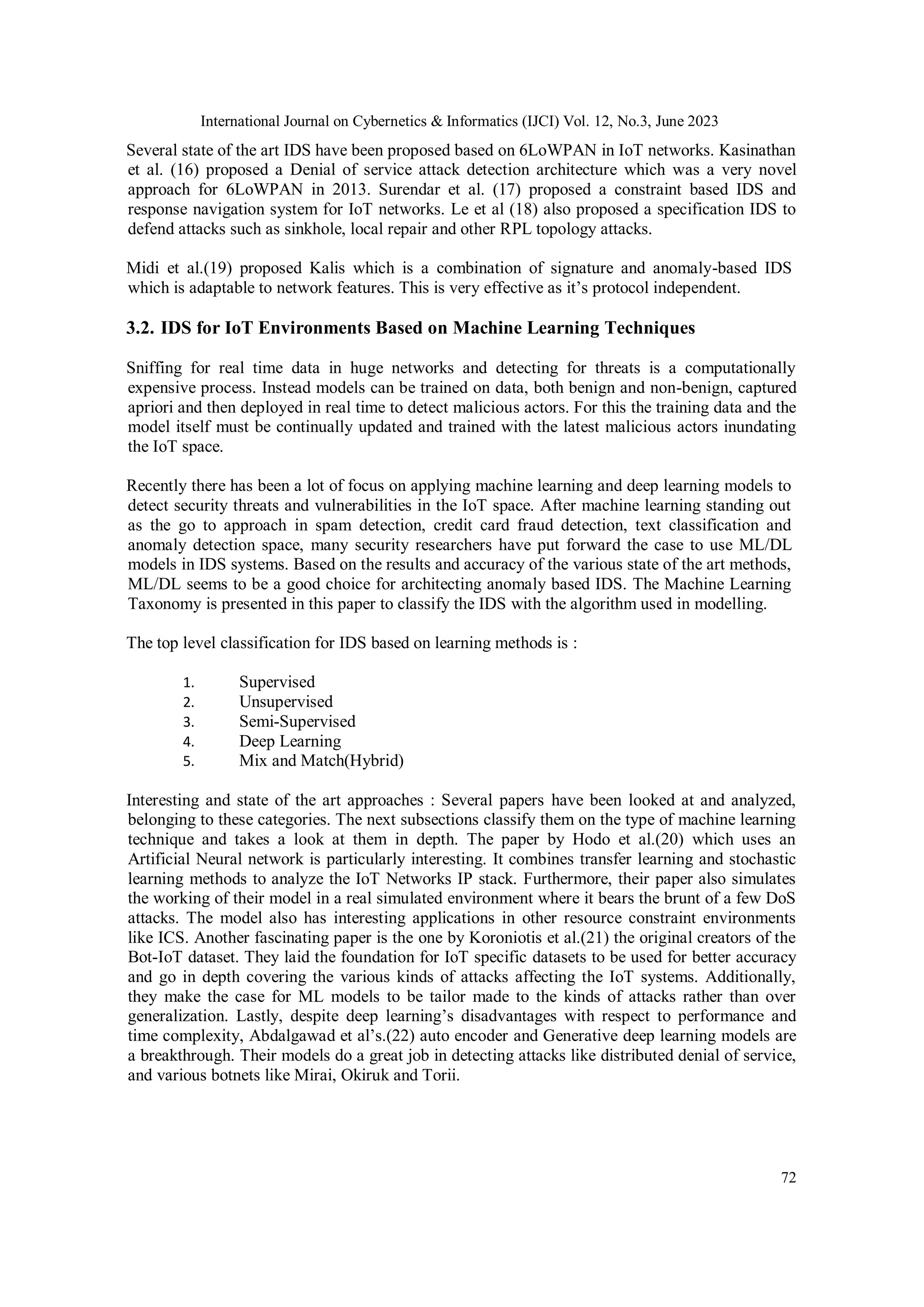 International Journal on Cybernetics & Informatics (IJCI) Vol. 12, No.3, June 2023
72
Several state of the art IDS have been proposed based on 6LoWPAN in IoT networks. Kasinathan
et al. (16) proposed a Denial of service attack detection architecture which was a very novel
approach for 6LoWPAN in 2013. Surendar et al. (17) proposed a constraint based IDS and
response navigation system for IoT networks. Le et al (18) also proposed a specification IDS to
defend attacks such as sinkhole, local repair and other RPL topology attacks.
Midi et al.(19) proposed Kalis which is a combination of signature and anomaly-based IDS
which is adaptable to network features. This is very effective as it’s protocol independent.
3.2. IDS for IoT Environments Based on Machine Learning Techniques
Sniffing for real time data in huge networks and detecting for threats is a computationally
expensive process. Instead models can be trained on data, both benign and non-benign, captured
apriori and then deployed in real time to detect malicious actors. For this the training data and the
model itself must be continually updated and trained with the latest malicious actors inundating
the IoT space.
Recently there has been a lot of focus on applying machine learning and deep learning models to
detect security threats and vulnerabilities in the IoT space. After machine learning standing out
as the go to approach in spam detection, credit card fraud detection, text classification and
anomaly detection space, many security researchers have put forward the case to use ML/DL
models in IDS systems. Based on the results and accuracy of the various state of the art methods,
ML/DL seems to be a good choice for architecting anomaly based IDS. The Machine Learning
Taxonomy is presented in this paper to classify the IDS with the algorithm used in modelling.
The top level classification for IDS based on learning methods is :
1. Supervised
2. Unsupervised
3. Semi-Supervised
4. Deep Learning
5. Mix and Match(Hybrid)
Interesting and state of the art approaches : Several papers have been looked at and analyzed,
belonging to these categories. The next subsections classify them on the type of machine learning
technique and takes a look at them in depth. The paper by Hodo et al.(20) which uses an
Artificial Neural network is particularly interesting. It combines transfer learning and stochastic
learning methods to analyze the IoT Networks IP stack. Furthermore, their paper also simulates
the working of their model in a real simulated environment where it bears the brunt of a few DoS
attacks. The model also has interesting applications in other resource constraint environments
like ICS. Another fascinating paper is the one by Koroniotis et al.(21) the original creators of the
Bot-IoT dataset. They laid the foundation for IoT specific datasets to be used for better accuracy
and go in depth covering the various kinds of attacks affecting the IoT systems. Additionally,
they make the case for ML models to be tailor made to the kinds of attacks rather than over
generalization. Lastly, despite deep learning’s disadvantages with respect to performance and
time complexity, Abdalgawad et al’s.(22) auto encoder and Generative deep learning models are
a breakthrough. Their models do a great job in detecting attacks like distributed denial of service,
and various botnets like Mirai, Okiruk and Torii.
 