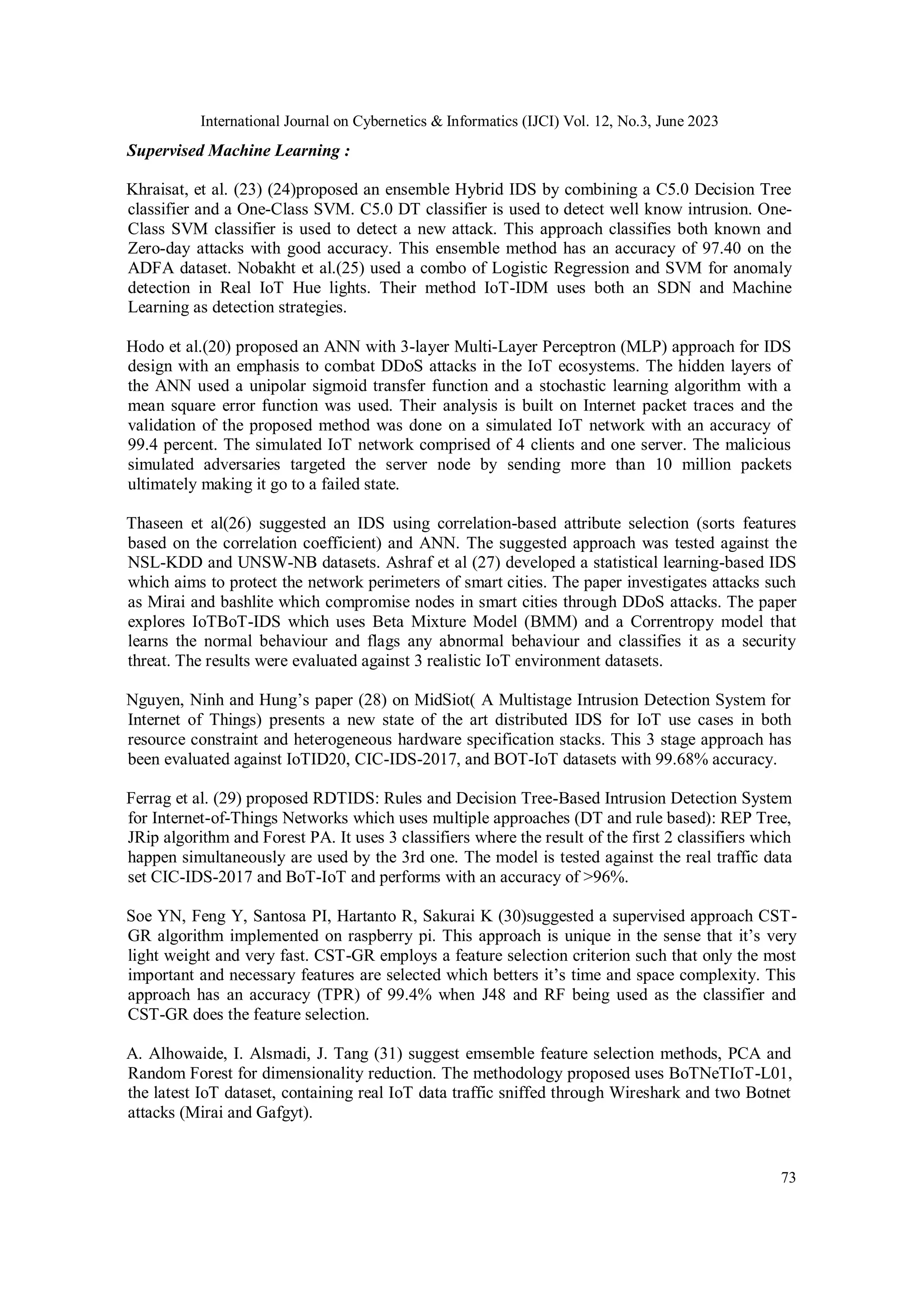 International Journal on Cybernetics & Informatics (IJCI) Vol. 12, No.3, June 2023
73
Supervised Machine Learning :
Khraisat, et al. (23) (24)proposed an ensemble Hybrid IDS by combining a C5.0 Decision Tree
classifier and a One-Class SVM. C5.0 DT classifier is used to detect well know intrusion. One-
Class SVM classifier is used to detect a new attack. This approach classifies both known and
Zero-day attacks with good accuracy. This ensemble method has an accuracy of 97.40 on the
ADFA dataset. Nobakht et al.(25) used a combo of Logistic Regression and SVM for anomaly
detection in Real IoT Hue lights. Their method IoT-IDM uses both an SDN and Machine
Learning as detection strategies.
Hodo et al.(20) proposed an ANN with 3-layer Multi-Layer Perceptron (MLP) approach for IDS
design with an emphasis to combat DDoS attacks in the IoT ecosystems. The hidden layers of
the ANN used a unipolar sigmoid transfer function and a stochastic learning algorithm with a
mean square error function was used. Their analysis is built on Internet packet traces and the
validation of the proposed method was done on a simulated IoT network with an accuracy of
99.4 percent. The simulated IoT network comprised of 4 clients and one server. The malicious
simulated adversaries targeted the server node by sending more than 10 million packets
ultimately making it go to a failed state.
Thaseen et al(26) suggested an IDS using correlation-based attribute selection (sorts features
based on the correlation coefficient) and ANN. The suggested approach was tested against the
NSL-KDD and UNSW-NB datasets. Ashraf et al (27) developed a statistical learning-based IDS
which aims to protect the network perimeters of smart cities. The paper investigates attacks such
as Mirai and bashlite which compromise nodes in smart cities through DDoS attacks. The paper
explores IoTBoT-IDS which uses Beta Mixture Model (BMM) and a Correntropy model that
learns the normal behaviour and flags any abnormal behaviour and classifies it as a security
threat. The results were evaluated against 3 realistic IoT environment datasets.
Nguyen, Ninh and Hung’s paper (28) on MidSiot( A Multistage Intrusion Detection System for
Internet of Things) presents a new state of the art distributed IDS for IoT use cases in both
resource constraint and heterogeneous hardware specification stacks. This 3 stage approach has
been evaluated against IoTID20, CIC-IDS-2017, and BOT-IoT datasets with 99.68% accuracy.
Ferrag et al. (29) proposed RDTIDS: Rules and Decision Tree-Based Intrusion Detection System
for Internet-of-Things Networks which uses multiple approaches (DT and rule based): REP Tree,
JRip algorithm and Forest PA. It uses 3 classifiers where the result of the first 2 classifiers which
happen simultaneously are used by the 3rd one. The model is tested against the real traffic data
set CIC-IDS-2017 and BoT-IoT and performs with an accuracy of >96%.
Soe YN, Feng Y, Santosa PI, Hartanto R, Sakurai K (30)suggested a supervised approach CST-
GR algorithm implemented on raspberry pi. This approach is unique in the sense that it’s very
light weight and very fast. CST-GR employs a feature selection criterion such that only the most
important and necessary features are selected which betters it’s time and space complexity. This
approach has an accuracy (TPR) of 99.4% when J48 and RF being used as the classifier and
CST-GR does the feature selection.
A. Alhowaide, I. Alsmadi, J. Tang (31) suggest emsemble feature selection methods, PCA and
Random Forest for dimensionality reduction. The methodology proposed uses BoTNeTIoT-L01,
the latest IoT dataset, containing real IoT data traffic sniffed through Wireshark and two Botnet
attacks (Mirai and Gafgyt).
 
