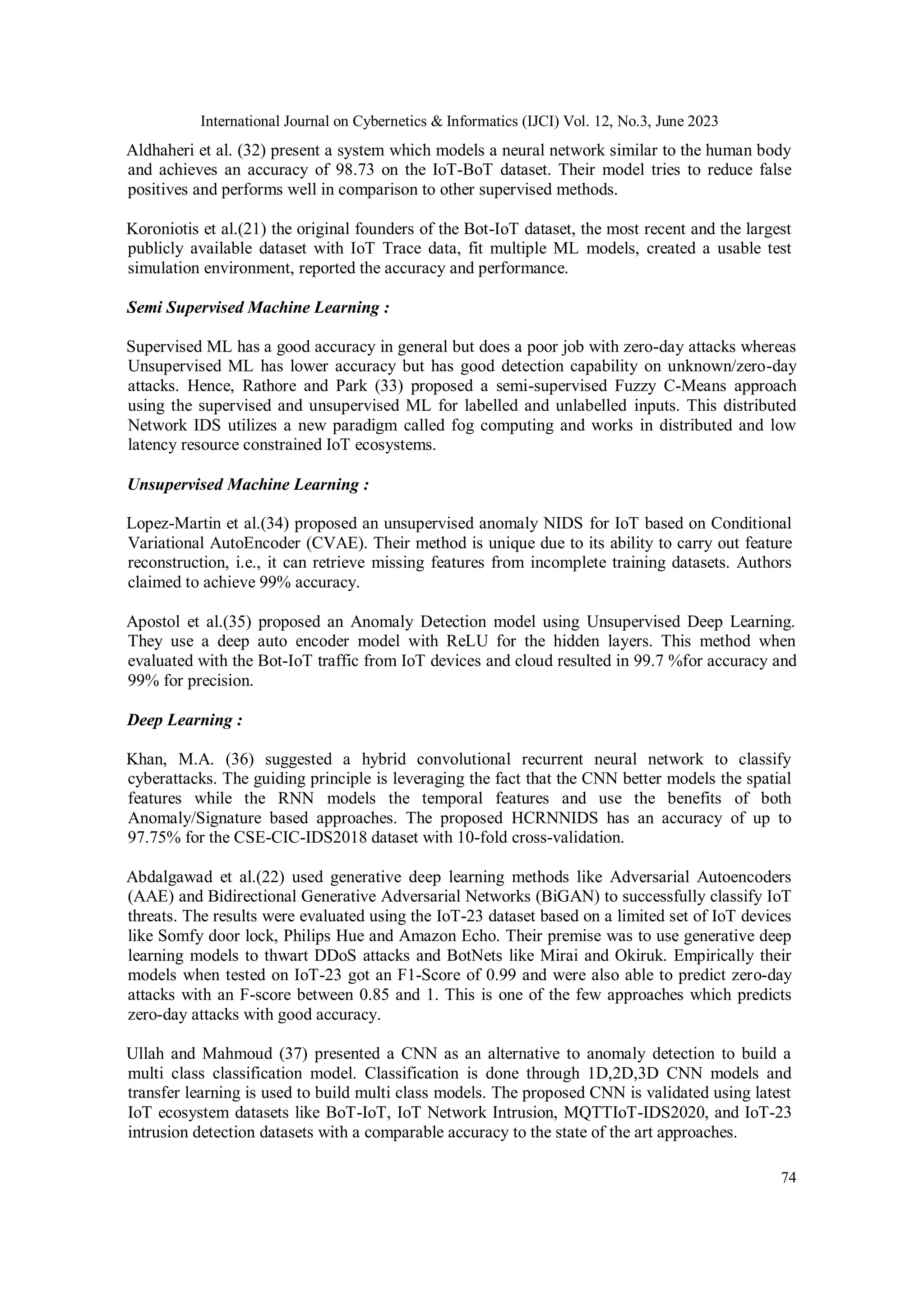 International Journal on Cybernetics & Informatics (IJCI) Vol. 12, No.3, June 2023
74
Aldhaheri et al. (32) present a system which models a neural network similar to the human body
and achieves an accuracy of 98.73 on the IoT-BoT dataset. Their model tries to reduce false
positives and performs well in comparison to other supervised methods.
Koroniotis et al.(21) the original founders of the Bot-IoT dataset, the most recent and the largest
publicly available dataset with IoT Trace data, fit multiple ML models, created a usable test
simulation environment, reported the accuracy and performance.
Semi Supervised Machine Learning :
Supervised ML has a good accuracy in general but does a poor job with zero-day attacks whereas
Unsupervised ML has lower accuracy but has good detection capability on unknown/zero-day
attacks. Hence, Rathore and Park (33) proposed a semi-supervised Fuzzy C-Means approach
using the supervised and unsupervised ML for labelled and unlabelled inputs. This distributed
Network IDS utilizes a new paradigm called fog computing and works in distributed and low
latency resource constrained IoT ecosystems.
Unsupervised Machine Learning :
Lopez-Martin et al.(34) proposed an unsupervised anomaly NIDS for IoT based on Conditional
Variational AutoEncoder (CVAE). Their method is unique due to its ability to carry out feature
reconstruction, i.e., it can retrieve missing features from incomplete training datasets. Authors
claimed to achieve 99% accuracy.
Apostol et al.(35) proposed an Anomaly Detection model using Unsupervised Deep Learning.
They use a deep auto encoder model with ReLU for the hidden layers. This method when
evaluated with the Bot-IoT traffic from IoT devices and cloud resulted in 99.7 %for accuracy and
99% for precision.
Deep Learning :
Khan, M.A. (36) suggested a hybrid convolutional recurrent neural network to classify
cyberattacks. The guiding principle is leveraging the fact that the CNN better models the spatial
features while the RNN models the temporal features and use the benefits of both
Anomaly/Signature based approaches. The proposed HCRNNIDS has an accuracy of up to
97.75% for the CSE-CIC-IDS2018 dataset with 10-fold cross-validation.
Abdalgawad et al.(22) used generative deep learning methods like Adversarial Autoencoders
(AAE) and Bidirectional Generative Adversarial Networks (BiGAN) to successfully classify IoT
threats. The results were evaluated using the IoT-23 dataset based on a limited set of IoT devices
like Somfy door lock, Philips Hue and Amazon Echo. Their premise was to use generative deep
learning models to thwart DDoS attacks and BotNets like Mirai and Okiruk. Empirically their
models when tested on IoT-23 got an F1-Score of 0.99 and were also able to predict zero-day
attacks with an F-score between 0.85 and 1. This is one of the few approaches which predicts
zero-day attacks with good accuracy.
Ullah and Mahmoud (37) presented a CNN as an alternative to anomaly detection to build a
multi class classification model. Classification is done through 1D,2D,3D CNN models and
transfer learning is used to build multi class models. The proposed CNN is validated using latest
IoT ecosystem datasets like BoT-IoT, IoT Network Intrusion, MQTTIoT-IDS2020, and IoT-23
intrusion detection datasets with a comparable accuracy to the state of the art approaches.
 