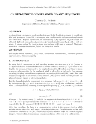 ON RUN-LENGTH-CONSTRAINED BINARY SEQUENCES
Zaharias M. Psillakis
Department of Physics, University of Patras, Patras, Greece
ABSTRACT
A class of binary sequences, constrained with respect to the length of zero runs, is considered.
For such sequences, termed (d, k)-sequences, new combinatorial and computational results
are established. Explicit expressions for enumerating (d, k)-sequences of finite length are
obtained. Efficient computational procedures for calculating the capacity of a (d, k)-code are
given. A simple method for constructing a near-optimal (d, k)-code is proposed. Illustrative
numerical examples demonstrate further the theoretical results.
KEYWORDS
Run-length-limited sequences, (d, k)-codes, enumerative combinatorics, continued fraction
approximation, Shannon capacity
1. INTRODUCTION
In many digital communication and recording systems the structure of a bit (binary or
0 − 1) stream has to be restricted because of several technical reasons [3, 15] in terms of run
lengths; for instance, with respect to the length of runs of 0s. Hereafter, as a 0-run we mean
a sequence of consecutive 0s, the number of which is referred to as its length. One common
encoding/decoding method in such systems is the run-length-limited (RLL) code. This code
usually accompanies a non-return-to-zero-inverted (NRZI) code which encodes/decodes the
physical channel signals of alternating polarity.
Let the channel signals be represented by a sequence {yi}i≥0, yi ∈ {−1, 1} or yi ∈ {−, +}.
By the sequence {yi}i≥0, a 0 − 1 sequence {xi}i≥0, xi ∈ {0, 1}, can be obtained, and vice
versa. More specifically, assuming an initial positive polarity y−1 = 1, then for i ≥ 0 it holds
xi = 1, if yiyi−1 < 0; 0, otherwise (1)
and
yi = yi−1(−1)xi
. (2)
Example 1. For instance using (1) and (2), the sequence of channel signals 1 -1 -1 1 1 1 1 -1
-1 1 -1 1 1 -1 · · · (or equivalently the sequence + - - + + + + - - + - + + - · · ·) would be
converted to the 0-1 sequence 0 1 0 1 0 0 0 1 0 1 1 1 0 1 · · ·, and vice versa. ♦
After this recording, the focus in a communication system is the sequence {xi}i≥0 which
satisfies certain constraints with respect to the length of 0-runs. One of the most studied such
constrained sequences is the (d, k)-constrained sequence where d and k are two non-negative
integers. The set of (d, k)-constrained sequences defines a (d, k)-code or a (d, k)-system.
DOI: 10.5121/ijit.2023.12301 1
International Journal on Information Theory (IJIT), Vol.12, No.1/2/3, July 2023
 