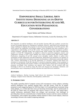 International Journal on Integrating Technology in Education (IJITE) Vol.12, No.3, September 2023
DOI:10.5121/ijite.2023.12301 1
EMPOWERING SMALL LIBERAL ARTS
INSTITUTIONS: DESIGNING AN IN-DEPTH
CURRICULUM FOR INTEGRATING AI AND ML
EDUCATION WITH PEDAGOGICAL
CONSIDERATIONS
Sayani Sarkar and Nathan Johnson
Department of Computer Science, Bellarmine University, Louisville, Kentucky, USA
ABSTRACT
The integration of artificial intelligence (AI) and machine learning (ML) into academic curricula has
become increasingly important in contemporary institutions. However, small liberal arts institutions face
unique challenges in adapting their programs to meet the growing demand for AI and ML expertise. This
article explores the significance of providing computer science graduates from these institutions with a
comprehensive understanding of AI and ML systems. The proposed curriculum encompasses problem-
solving techniques, algorithm design, data preprocessing, model training, and ethical considerations
specific to AI and ML. Pedagogically, an emphasis is placed on practical assignments, projects, and
collaborative learning to foster critical thinking and creative problem-solving skills among students.
Furthermore, integrating AI and ML concepts across disciplines enables students to explore these
technologies' broader implications and ethical dimensions. Small liberal arts institutions can capitalize on
their distinctive educational environments to promote interdisciplinary collaborations and provide students
with a holistic understanding of AI and ML applications. In conclusion, adapting small liberal arts
institutions to incorporate AI and ML education is crucial for preparing computer science graduates to
meet the evolving demands of the modern workforce. By embracing these advancements and tailoring their
programs accordingly, these institutions can empower their students with the essential skills and
knowledge to thrive in an AI-driven world. The article also discusses the advantages, limitations, and
potential future steps in integrating AI and ML education into small liberal arts institutions.
KEYWORDS
Artificial Intelligence, Machine Learning, Small Liberal Arts Institutions, Curriculum Development,
Pedagogy, Computer Science Education, Interdisciplinary collaboration
1. INTRODUCTION
The rapidly expanding field of computer science (CS) encompasses various subjects, including
artificial intelligence (AI), machine learning (ML), and data science. With the AI market
projected to reach staggering figures by 2030 (see Figure 1) [1] and significant investments being
made globally, it is evident that these areas are becoming increasingly vital for professionals in
the field [2]. While many CS programs offer elective courses in AI, ML, and related topics,
smaller institutions, particularly liberal arts colleges, and universities, face challenges in
providing these electives consistently due to limited faculty resources and low course enrollment.
Consequently, some students may graduate without exposure to these crucial subjects, which are
increasingly relevant in the modern computing landscape.
 