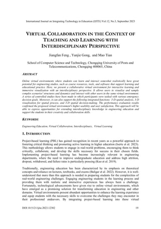 International Journal on Integrating Technology in Education (IJITE) Vol.12, No.3, September 2023
DOI:10.5121/ijite.2023.12302 19
VIRTUAL COLLABORATION IN THE CONTEXT OF
TEACHING AND LEARNING WITH
INTERDISCIPLINARY PERSPECTIVE
Jiangfan Feng , Yanjie Gong, and Mao Tian
School of Computer Science and Technology, Chongqing University of Posts and
Telecommunications, Chongqing 400065, China
ABSTRACT
Online virtual environments where students can learn and interact somewhat realistically have great
potential for engineering studies, such as course resources, tools, and software that support learning and
educational practice. Here, we present a collaborative virtual environment for interactive learning and
immersive visualization with an interdisciplinary perspective. It allows users to visualize and sample
complex scenarios' structures and dynamics and interact with other users in the same virtual environment.
A series of controlled studies have been made in which participants were tasked with various emergency
decision goals. Moreover, it can also support the following integrated functions: 3-D spatial analysis, 3-D
visualization for spatial process, and 3-D spatial decision-making. The performance evaluation results
confirmed the proposed virtual environment's higher usability and user satisfaction. This approach will be
able to express opportunities for extending interdisciplinary knowledge in engineering education and
support the students in their creativity and collaboration skills.
KEYWORDS
Engineering Education, Virtual Collaboration, Interdisciplinary, Virtual Learning
1. INTRODUCTION
Project-based learning (PBL) has gained recognition in recent years as a powerful approach to
fostering critical thinking and promoting active learning in higher education (Iserte et al. 2023).
This methodology allows students to engage in real-world problems, encouraging them to think
critically, collaborate, and develop the skills necessary for success in their chosen fields.
Implementing project-based learning has become increasingly relevant in engineering
departments, where the need to improve undergraduate education and address high attrition,
dropout, withdrawal, and failure rates is particularly pressing (Kuo et al. 2019).
Traditionally, engineering education has been characterized by its emphasis on theoretical
concepts and reliance on lectures, textbooks, and exams (Baligar et al. 2022). However, it is well-
understood that more than this approach is needed in preparing students for the complexities of
real-world engineering challenges. Engaging engineering students in the learning process and
providing them with realistic and interactive experiences has always been a challenge.
Fortunately, technological advancements have given rise to online virtual environments, which
have emerged as a promising solution for transforming education in engineering and other
domains. Virtual environments present abundant opportunities to enhance the learning experience
and equip students with the necessary skills to overcome the challenges they may encounter in
their professional endeavors. By integrating project-based learning into these virtual
 