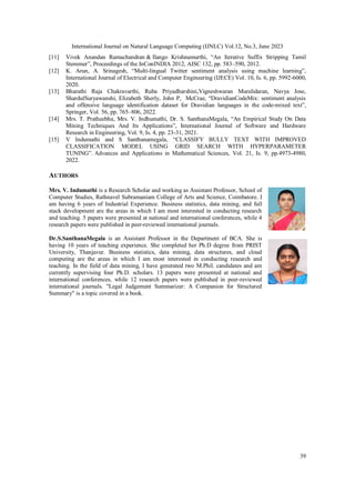 International Journal on Natural Language Computing (IJNLC) Vol.12, No.3, June 2023
39
[11] Vivek Anandan Ramachandran & Ilango Krishnamurthi, “An Iterative Suffix Stripping Tamil
Stemmer”, Proceedings of the InConINDIA 2012, AISC 132, pp. 583–590, 2012.
[12] K. Arun, A. Srinagesh, “Multi-lingual Twitter sentiment analysis using machine learning”,
International Journal of Electrical and Computer Engineering (IJECE) Vol. 10, Is. 6, pp. 5992-6000,
2020.
[13] Bharathi Raja Chakravarthi, Ruba Priyadharshini,Vigneshwaran Muralidaran, Navya Jose,
ShardulSuryawanshi, Elizabeth Sherly, John P, McCrae, “DravidianCodeMix: sentiment analysis
and offensive language identification dataset for Dravidian languages in the code-mixed text”,
Springer, Vol. 56, pp. 765–806, 2022.
[14] Mrs. T. Pratheebha, Mrs. V. Indhumathi, Dr. S. SanthanaMegala, “An Empirical Study On Data
Mining Techniques And Its Applications”, International Journal of Software and Hardware
Research in Engineering, Vol. 9, Is. 4, pp. 23-31, 2021.
[15] V Indumathi and S Santhanamegala, “CLASSIFY BULLY TEXT WITH IMPROVED
CLASSIFICATION MODEL USING GRID SEARCH WITH HYPERPARAMETER
TUNING”. Advances and Applications in Mathematical Sciences, Vol. 21, Is. 9, pp.4973-4980,
2022.
AUTHORS
Mrs. V. Indumathi is a Research Scholar and working as Assistant Professor, School of
Computer Studies, Rathnavel Subramaniam College of Arts and Science, Coimbatore. I
am having 6 years of Industrial Experience. Business statistics, data mining, and full
stack development are the areas in which I am most interested in conducting research
and teaching. 5 papers were presented at national and international conferences, while 4
research papers were published in peer-reviewed international journals.
Dr.S.SanthanaMegala is an Assistant Professor in the Department of BCA. She is
having 10 years of teaching experience. She completed her Ph.D degree from PRIST
University, Thanjavur. Business statistics, data mining, data structures, and cloud
computing are the areas in which I am most interested in conducting research and
teaching. In the field of data mining, I have generated two M.Phil. candidates and am
currently supervising four Ph.D. scholars. 13 papers were presented at national and
international conferences, while 12 research papers were published in peer-reviewed
international journals. "Legal Judgement Summarizer: A Companion for Structured
Summary" is a topic covered in a book.
 