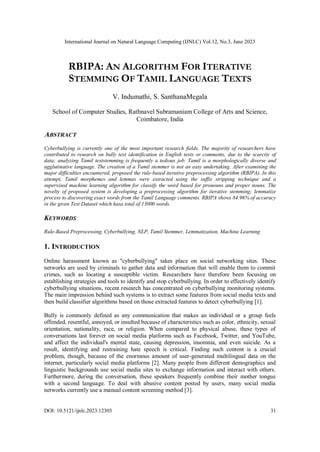 International Journal on Natural Language Computing (IJNLC) Vol.12, No.3, June 2023
DOI: 10.5121/ijnlc.2023.12303 31
RBIPA: AN ALGORITHM FOR ITERATIVE
STEMMING OF TAMIL LANGUAGE TEXTS
V. Indumathi, S. SanthanaMegala
School of Computer Studies, Rathnavel Subramaniam College of Arts and Science,
Coimbatore, India
ABSTRACT
Cyberbullying is currently one of the most important research fields. The majority of researchers have
contributed to research on bully text identification in English texts or comments, due to the scarcity of
data; analyzing Tamil textstemming is frequently a tedious job. Tamil is a morphologically diverse and
agglutinative language. The creation of a Tamil stemmer is not an easy undertaking. After examining the
major difficulties encountered, proposed the rule-based iterative preprocessing algorithm (RBIPA). In this
attempt, Tamil morphemes and lemmas were extracted using the suffix stripping technique and a
supervised machine learning algorithm for classify the word based for pronouns and proper nouns. The
novelty of proposed system is developing a preprocessing algorithm for iterative stemming; lemmatize
process to discovering exact words from the Tamil Language comments. RBIPA shows 84.96% of accuracy
in the given Test Dataset which hasa total of 13000 words.
KEYWORDS
Rule-Based Preprocessing, Cyberbullying, NLP, Tamil Stemmer, Lemmatization, Machine Learning
1. INTRODUCTION
Online harassment known as "cyberbullying" takes place on social networking sites. These
networks are used by criminals to gather data and information that will enable them to commit
crimes, such as locating a susceptible victim. Researchers have therefore been focusing on
establishing strategies and tools to identify and stop cyberbullying. In order to effectively identify
cyberbullying situations, recent research has concentrated on cyberbullying monitoring systems.
The main impression behind such systems is to extract some features from social media texts and
then build classifier algorithms based on those extracted features to detect cyberbullying [1].
Bully is commonly defined as any communication that makes an individual or a group feels
offended, resentful, annoyed, or insulted because of characteristics such as color, ethnicity, sexual
orientation, nationality, race, or religion. When compared to physical abuse, these types of
conversations last forever on social media platforms such as Facebook, Twitter, and YouTube,
and affect the individual's mental state, causing depression, insomnia, and even suicide. As a
result, identifying and restraining hate speech is critical. Finding such content is a crucial
problem, though, because of the enormous amount of user-generated multilingual data on the
internet, particularly social media platforms [2]. Many people from different demographics and
linguistic backgrounds use social media sites to exchange information and interact with others.
Furthermore, during the conversation, these speakers frequently combine their mother tongue
with a second language. To deal with abusive content posted by users, many social media
networks currently use a manual content screening method [3].
 