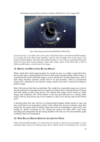 International Journal of Recent advances in Physics (IJRAP) Vol.12, No.3, August 2023
10
Fig 6. Dark Energy and Schwarzschild Radil of Black Hole
As shown in Fig. 6, the dark circle at the centre of the black hole is not Schwarzschild boundary.
It is actually the outer dark energy boundary, and the outer boundary seen in the image is the
Schwarzschild boundary. The inner dark energy boundary is not visible as everything looks dark
inside the outer dark energy boundary. Outer dark energy radius of the black hole is half its
Schwarzschild radius as can be seen in the image.
11. RISING AND DECLINING BLACK HOLES
When a black hole’s dark energy boundary lies outside its mass, it is called a rising black hole.
On the other hand, a declining black hole has its dark energy boundary falling within its mass. A
rising black hole creates fresh dark energy as mass is destroyed in its dark energy space, until its
dark energy boundary somehow recedes back to its mass boundary. There on, gravitational
energy lost is dominated by the Einstein’s energy created when mass is destroyed, resulting in
positive energy.
Most of the known black holes are declining. They might have created dark energy over a time in
the past during their rising phase but are currently out of that activity. Such black holes still retain
their dark energy by their strong gravity. The retained dark energy will be cleared as visible
energy, such as photons, hits it from outside, or any mass gets destroyed in it, creating visible
energy. However, this process may not be complete in a day or two and may take several million
years.
A declining black hole may still have its Schwarzschild boundary falling outside its mass and
may switch back to its rising phase in future. Such a black hole may not, at present, create dark
energy but can accrete mass by pulling cosmic dust from its surroundings or gasses from stars
passing by, thereby increasing its size. During this process the black hole’s mass keeps
increasing, and consequently the dark energy boundary will come out of its mass boundary, again
switching it back to its rising phase.
12. WHY BLACK HOLES KEEP ON ACCRETING MASS
When Schwarzschild boundary of a black hole lies outside its physical mass boundary, it starts
accreting matter such as by sucking cosmic dust or gasses from its surrounding stars. As mass
 