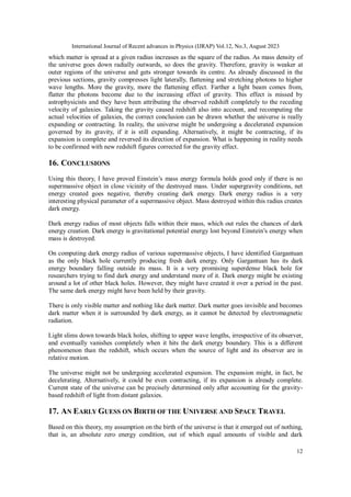 International Journal of Recent advances in Physics (IJRAP) Vol.12, No.3, August 2023
12
which matter is spread at a given radius increases as the square of the radius. As mass density of
the universe goes down radially outwards, so does the gravity. Therefore, gravity is weaker at
outer regions of the universe and gets stronger towards its centre. As already discussed in the
previous sections, gravity compresses light laterally, flattening and stretching photons to higher
wave lengths. More the gravity, more the flattening effect. Farther a light beam comes from,
flatter the photons become due to the increasing effect of gravity. This effect is missed by
astrophysicists and they have been attributing the observed redshift completely to the receding
velocity of galaxies. Taking the gravity caused redshift also into account, and recomputing the
actual velocities of galaxies, the correct conclusion can be drawn whether the universe is really
expanding or contracting. In reality, the universe might be undergoing a decelerated expansion
governed by its gravity, if it is still expanding. Alternatively, it might be contracting, if its
expansion is complete and reversed its direction of expansion. What is happening in reality needs
to be confirmed with new redshift figures corrected for the gravity effect.
16. CONCLUSIONS
Using this theory, I have proved Einstein’s mass energy formula holds good only if there is no
supermassive object in close vicinity of the destroyed mass. Under supergravity conditions, net
energy created goes negative, thereby creating dark energy. Dark energy radius is a very
interesting physical parameter of a supermassive object. Mass destroyed within this radius creates
dark energy.
Dark energy radius of most objects falls within their mass, which out rules the chances of dark
energy creation. Dark energy is gravitational potential energy lost beyond Einstein’s energy when
mass is destroyed.
On computing dark energy radius of various supermassive objects, I have identified Gargantuan
as the only black hole currently producing fresh dark energy. Only Gargantuan has its dark
energy boundary falling outside its mass. It is a very promising superdense black hole for
researchers trying to find dark energy and understand more of it. Dark energy might be existing
around a lot of other black holes. However, they might have created it over a period in the past.
The same dark energy might have been held by their gravity.
There is only visible matter and nothing like dark matter. Dark matter goes invisible and becomes
dark matter when it is surrounded by dark energy, as it cannot be detected by electromagnetic
radiation.
Light slims down towards black holes, shifting to upper wave lengths, irrespective of its observer,
and eventually vanishes completely when it hits the dark energy boundary. This is a different
phenomenon than the redshift, which occurs when the source of light and its observer are in
relative motion.
The universe might not be undergoing accelerated expansion. The expansion might, in fact, be
decelerating. Alternatively, it could be even contracting, if its expansion is already complete.
Current state of the universe can be precisely determined only after accounting for the gravity-
based redshift of light from distant galaxies.
17. AN EARLY GUESS ON BIRTH OF THE UNIVERSE AND SPACE TRAVEL
Based on this theory, my assumption on the birth of the universe is that it emerged out of nothing,
that is, an absolute zero energy condition, out of which equal amounts of visible and dark
 