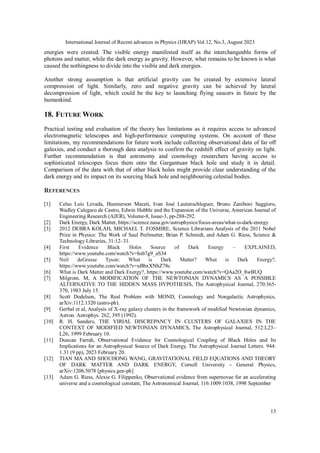 International Journal of Recent advances in Physics (IJRAP) Vol.12, No.3, August 2023
13
energies were created. The visible energy manifested itself as the interchangeable forms of
photons and matter, while the dark energy as gravity. However, what remains to be known is what
caused the nothingness to divide into the visible and dark energies.
Another strong assumption is that artificial gravity can be created by extensive lateral
compression of light. Similarly, zero and negative gravity can be achieved by lateral
decompression of light, which could be the key to launching flying saucers in future by the
humankind.
18. FUTURE WORK
Practical testing and evaluation of the theory has limitations as it requires access to advanced
electromagnetic telescopes and high-performance computing systems. On account of these
limitations, my recommendations for future work include collecting observational data of far off
galaxies, and conduct a thorough data analysis to confirm the redshift effect of gravity on light.
Further recommendation is that astronomy and cosmology researchers having access to
sophisticated telescopes focus them onto the Gargantuan black hole and study it in detail.
Comparison of the data with that of other black holes might provide clear understanding of the
dark energy and its impact on its sourcing black hole and neighbouring celestial bodies.
REFERENCES
[1] Celso Luís Levada, Huemerson Maceti, Ivan José Lautenschleguer, Bruno Zaniboni Saggioro,
Wadley Calegaro de Castro, Edwin Hubble and the Expansion of the Universe, American Journal of
Engineering Research (AJER), Volume-8, Issue-3, pp-288-292.
[2] Dark Energy, Dark Matter, https://science.nasa.gov/astrophysics/focus-areas/what-is-dark-energy
[3] 2012 DEBRA KOLAH, MICHAEL T. FOSMIRE, Science Librarians Analysis of the 2011 Nobel
Prize in Physics: The Work of Saul Perlmutter, Brian P. Schmidt, and Adam G. Riess, Science &
Technology Libraries, 31:12–31.
[4] First Evidence Black Holes Source of Dark Energy – EXPLAINED,
https://www.youtube.com/watch?v=hsb7g9_aS34
[5] Neil deGrasse Tyson: What is Dark Matter? What is Dark Energy?,
https://www.youtube.com/watch?v=uBbxXNhZ78c
[6] What is Dark Matter and Dark Energy?, https://www.youtube.com/watch?v=QAa2O_8wBUQ
[7] Milgrom. M, A MODIFICATION OF THE NEWTONIAN DYNAMICS AS A POSSIBLE
ALTERNATIVE TO THE HIDDEN MASS HYPOTHESIS, The Astrophysical Journal, 270:365-
370, 1983 July 15.
[8] Scott Dodelson, The Real Problem with MOND, Cosmology and Nongalactic Astrophysics,
arXiv:1112.1320 (astro-ph).
[9] Gerbal et al, Analysis of X-ray galaxy clusters in the framework of modified Newtonian dynamics,
Astron. Astrophys. 262, 395 (1992).
[10] R. H. Sanders, THE VIRIAL DISCREPANCY IN CLUSTERS OF GALAXIES IN THE
CONTEXT OF MODIFIED NEWTONIAN DYNAMICS, The Astrophysical Journal, 512:L23–
L26, 1999 February 10.
[11] Duncan Farrah, Observational Evidence for Cosmological Coupling of Black Holes and Its
Implications for an Astrophysical Source of Dark Energy, The Astrophysical Journal Letters. 944:
1.31 (9 pp), 2023 February 20.
[12] TIAN MA AND SHOUHONG WANG, GRAVITATIONAL FIELD EQUATIONS AND THEORY
OF DARK MATTER AND DARK ENERGY, Cornell University - General Physics,
arXiv:1206.5078 [physics.gen-ph]
[13] Adam G. Riess, Alexie G. Filippenko, Observational evidence from supernovae for an accelerating
universe and a cosmological constant, The Astronomical Journal, 116:1009:1038, 1998 September
 