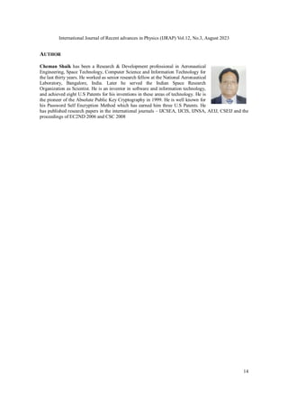 International Journal of Recent advances in Physics (IJRAP) Vol.12, No.3, August 2023
14
AUTHOR
Cheman Shaik has been a Research & Development professional in Aeronautical
Engineering, Space Technology, Computer Science and Information Technology for
the last thirty years. He worked as senior research fellow at the National Aeronautical
Laboratory, Bangalore, India. Later he served the Indian Space Research
Organization as Scientist. He is an inventor in software and information technology,
and achieved eight U.S Patents for his inventions in these areas of technology. He is
the pioneer of the Absolute Public Key Cryptography in 1999. He is well known for
his Password Self Encryption Method which has earned him three U.S Patents. He
has published research papers in the international journals – IJCSEA, IJCIS, IJNSA, AEIJ, CSEIJ and the
proceedings of EC2ND 2006 and CSC 2008
 