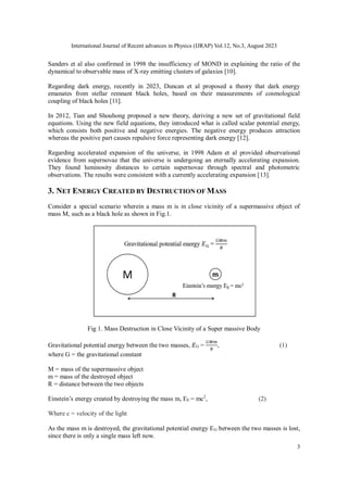 International Journal of Recent advances in Physics (IJRAP) Vol.12, No.3, August 2023
3
Sanders et al also confirmed in 1998 the insufficiency of MOND in explaining the ratio of the
dynamical to observable mass of X-ray emitting clusters of galaxies [10].
Regarding dark energy, recently in 2023, Duncan et al proposed a theory that dark energy
emanates from stellar remnant black holes, based on their measurements of cosmological
coupling of black holes [11].
In 2012, Tian and Shouhong proposed a new theory, deriving a new set of gravitational field
equations. Using the new field equations, they introduced what is called scalar potential energy,
which consists both positive and negative energies. The negative energy produces attraction
whereas the positive part causes repulsive force representing dark energy [12].
Regarding accelerated expansion of the universe, in 1998 Adam et al provided observational
evidence from supernovae that the universe is undergoing an eternally accelerating expansion.
They found luminosity distances to certain supernovae through spectral and photometric
observations. The results were consistent with a currently accelerating expansion [13].
3. NET ENERGY CREATED BY DESTRUCTION OF MASS
Consider a special scenario wherein a mass m is in close vicinity of a supermassive object of
mass M, such as a black hole as shown in Fig.1.
Fig 1. Mass Destruction in Close Vicinity of a Super massive Body
Gravitational potential energy between the two masses, 𝐸G =
𝐺𝑀𝑚
𝑅
, (1)
where G = the gravitational constant
M = mass of the supermassive object
m = mass of the destroyed object
R = distance between the two objects
Einstein’s energy created by destroying the mass m, EE = mc2
, (2)
Where c = velocity of the light
As the mass m is destroyed, the gravitational potential energy EG between the two masses is lost,
since there is only a single mass left now.
 