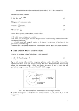 International Journal of Recent advances in Physics (IJRAP) Vol.12, No.3, August 2023
4
Therefore, net energy available,
E = EE – EG = 𝑚c2
−
𝐺𝑀𝑚
𝑅
(3)
Taking out 𝑚c2
as common factor,
E = 𝑚c2
(1 -
𝐺𝑀
c2𝑅
) = 𝜀mc2
, (4)
Where 𝜀 = (1 -
𝐺𝑀
c2𝑅
) (5)
𝜀 in the above equation can have three possible values:
𝜀 > 0: In this case, visible energy is created.
𝜀 = 0: In this case, no energy is created as the gravitational potential energy and Einstein’s visible
energy nullify each other.
𝜀 < 0: In this case, dark energy is created as the created visible energy is less than the lost
gravitational potential energy.
𝜀 is named Dark Energy Discriminant as its value indicates whether or not dark energy is created.
4. DARK ENERGY RADIUS AND BOUNDARY
Denoting the particular value of R by 𝑅𝑑 at 𝜀 = 0 in equation 5,
1 -
𝐺𝑀
c2𝑅𝑑
= 0. Therefore, 𝑅𝑑 =
𝐺𝑀
c2 (6)
𝑅𝑑 is dark energy radius and the imaginary spherical surface defined by it around the
supermassive object is its dark energy boundary. Any mass destroyed within this boundary
outside the supermassive object creates dark energy as shown in Fig. 2, since the lost
gravitational energy surpasses the created Einstein’s visible energy.
Fig 2. Mass Destruction Outside an Object within its Dark Energy Boundary
As evident from equation 6, an object’s mass can be expressed as
c2
𝐺
𝑅𝑑, where 𝑅𝑑 is its dark
energy radius.
 