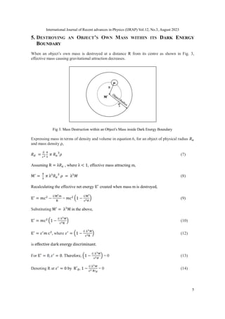 International Journal of Recent advances in Physics (IJRAP) Vol.12, No.3, August 2023
5
5. DESTROYING AN OBJECT’S OWN MASS WITHIN ITS DARK ENERGY
BOUNDARY
When an object’s own mass is destroyed at a distance R from its centre as shown in Fig. 3,
effective mass causing gravitational attraction decreases.
Fig 3. Mass Destruction within an Object's Mass inside Dark Energy Boundary
Expressing mass in terms of density and volume in equation 6, for an object of physical radius 𝑅𝑎
and mass density ρ,
𝑅𝑑 =
𝐺
𝑐2
4
3
𝜋 𝑅𝑎
3
𝜌 (7)
Assuming R = λ𝑅𝑎 , where λ < 1, effective mass attracting m,
M′
=
4
3
𝜋 λ3
𝑅𝑎
3
𝜌 = λ3
𝑀 (8)
Recalculating the effective net energy E′
created when mass m is destroyed,
E′
= 𝑚c2
−
𝐺M′𝑚
R
= 𝑚c2 (1 −
𝐺M′
c2𝑅
) (9)
Substituting M′
= λ3
M in the above,
E′
= 𝑚c2 (1 −
𝐺 λ3𝑀
c2R
) (10)
E′
= 𝜀′
𝑚 c2
, where 𝜀′
= (1 −
𝐺 λ3𝑀
c2R
) (12)
is effective dark energy discriminant.
For E′
= 0, 𝜀′
= 0. Therefore, (1 −
𝐺 λ3𝑀
c2𝑅
) = 0 (13)
Denoting R at 𝜀′
= 0 by R′d, 1 −
𝐺 λ3𝑀
c2 R′d
= 0 (14)
 