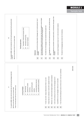 11                                                                                                           12

                                                                            For questions 54-59, match what the student does with the learning strategies listed A-G.                     For questions 60-66, match the statements with the teaching approaches that they describe listed
                                                                                                                                                                                          A, B or C.
                                                                            Mark the correct letter (A-G) on your answer sheet.
                                                                                                                                                                                          Mark the correct letter (A, B or C) on your answer sheet.
                                                                            There is one extra option which you do not need to use.




                                                                                                                                                                                                                   Teaching approaches

                                                                                                             Learning strategies
                                                                                                                                                                                                                    A     Presentation, Practice and Production (PPP)

                                                                                                              A     self-monitoring                                                                                 B     Task-based Learning (TBL)

                                                                                                              B     guessing from context                                                                           C     Grammar-Translation

                                                                                                              C     memorising

                                                                                                              D     organising learning aids

                                                                                                              E     repeating
                                                                                                                                                                                                   Statements
                                                                                                              F     consulting reference resources
                                                                                                                                                                                           60      The teacher moves from providing models of language use to monitoring learnersí use of
                                                                                                              G     using opportunities for practice                                               language.


                                                                                                                                                                                           61      First the learners complete a communicative task: they are encouraged to use any English
                                                                                                                                                                                                   they know and they do not have to use any particular language item.


                                                                             54      ëTo learn new words, I always create pictures of them in my mind.í                                    62      The written form of the language is more important than the spoken form.


                                                                             55      ëI always keep new vocabulary on cards which I separate into topics.í
                                                                                                                                                                                           63      The language focus is at the start of the teaching sequence, with fluency activities coming
                                                                                                                                                                                                   later.
                                                                             56      ëWhenever I can, I talk with native English speakers in social situations.í

                                                                                                                                                                                           64      The language focus comes after a communicative activity, so that learners notice gaps in their
                                                                             57      ëI work out the meaning of a new word from the language around it.í                                           language.


                                                                             58      ëI pay attention to my own language to make sure it is accurate.í                                     65      Learners acquire language by trying to use it in real communicative situations.

                                                                             59      ëIf I am not sure of the meaning of a word or of how to use it, I look it up in a dictionary.í
                                                                                                                                                                                           66      The learnersí first language plays a central role in the teaching.




                                                                                                                                                                             [Turn over




Te ac h i n g K n o w l e d g e Te s t | mo d u l e 1 : sa m p l e te s t
13
                                                                                                                                                                                                                                                                                                                  MODULE 1
                                                                                                                                                                                                                                                                                                    Sample test
 