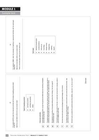 14
                                                                                                                               13                                                                                                           14

                                                                            For questions 67-73, match the classroom activities with the types of speaking practice listed               For questions 74-80, match the examples of teaching or assessment activities with the task-types
                                                                            A, B or C.                                                                                                   listed A-H.
                                                                                                                                                                                                                                                                                            Sample test
                                                                                                                                                                                                                                                                                                          MODULE 1

                                                                            Mark the correct letter (A, B or C) on your answer sheet.                                                    Mark the correct letter (A-H) on your answer sheet.

                                                                                                                                                                                         There is one extra option which you do not need to use.



                                                                                                              Types of speaking practice


                                                                                                                A    oral fluency practice

                                                                                                                B    controlled oral practice

                                                                                                                C    neither                                                                                             Task-types

                                                                                                                                                                                                                           A    Sentence transformation

                                                                                                                                                                                                                           B    Jumbled sentence
                                                                                     Classroom activities
                                                                                                                                                                                                                           C    Odd one out
                                                                             67      At the beginning of the lesson, we got into groups and talked about an interesting newspaper
                                                                                     article that we had read.                                                                                                             D    Form-filling

                                                                                                                                                                                                                           E    Multiple choice




Te ac h i n g K n o w l e d g e Te s t | mo d u l e 1 : sa m p l e te s t
                                                                             68      The teacher gave us word prompts such as ëcinemaí and ëfriendsí, and we had to say them in
                                                                                     sentences using the past simple, e.g. ëWe went to the cinemaí; ëWe visited some friendsí.                                             F    Categorising

                                                                                                                                                                                                                           G    Labelling
                                                                             69      We listened to a recording of two people talking about their hobbies, then did a gap-fill
                                                                                     comprehension task.                                                                                                                   H    Gap-fill


                                                                             70      The teacher gave us roles such as ëfilm starí or ësports starí and we had to role play a party in
                                                                                     which we chatted to each other.


                                                                             71      We had a discussion about the advantages and disadvantages of the internet.



                                                                             72      The teacher read out some sentences, some of which were correct and some incorrect. We
                                                                                     had to shout out ëRightí or ëWrongí.


                                                                             73      We had to ask our partner five questions about their abilities, using ëcaní, e.g. Can you swim?




                                                                                                                                                                          [Turn over
 