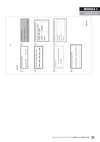 15




                                                                                 Activities


                                                                            74       Complete the sentence.                                    75   Complete the sentence.

                                                                                                                                                    The weather yesterday was ...........
                                                                                     Last night I went ........... the cinema.
                                                                                                                                                    A delicious B exciting C fantastic




                                                                            76                                                                 77   Put the words in the list in the correct box.
                                                                                      Find the word that does not fit.
                                                                                                                                                    Thai, India, Britain, Chinese, Swedish,
                                                                                      banana, apple, onion, pear, orange                            Hungarian, Czech, Portugal
                                                                                                                                                     Countries               Languages

                                                                                                                                                     Malaysia




                                                                            78       Complete sentence B so it means the same                  79   Complete with your personal details
                                                                                     as sentence A.
                                                                                                                                                     Family name:      .......................................
                                                                                     A        The man built the bridge in 1892
                                                                                                                                                     First name:       .......................................
                                                                                     B        The bridge ...........
                                                                                                                                                     Date of birth:    .......................................
                                                                                                                                                     Address:          .......................................




                                                                            80       Put the words in the right order.


                                                                                     do usually what in you do summer ?

                                                                                     ......................................................




                                                                                                                                                                                            [Turn over




Te ac h i n g K n o w l e d g e Te s t | mo d u l e 1 : sa m p l e te s t
15
                                                                                                                                                                                                                               MODULE 1
                                                                                                                                                                                                                 Sample test
 