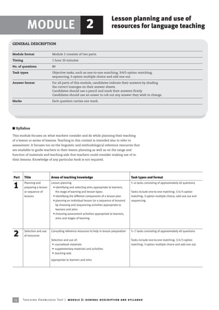 Lesson planning and use of
           MODULE 2                                                                       resources for language teaching

GENERAL DESCRIPTION

Module format                      Module 2 consists of two parts.

Timing                             1 hour 20 minutes

No. of questions                   80

Task types                         Objective tasks, such as one-to-one matching; 3/4/5-option matching;
                                   sequencing; 3-option multiple choice and odd one out.

Answer format                      For all parts of this module, candidates indicate their answers by shading
                                   the correct lozenges on their answer sheets.
                                   Candidates should use a pencil and mark their answers firmly.
                                   Candidates should use an eraser to rub out any answer they wish to change.

Marks                              Each question carries one mark.




I Syllabus

This module focuses on what teachers consider and do while planning their teaching
of a lesson or series of lessons. Teaching in this context is intended also to refer to
assessment. It focuses too on the linguistic and methodological reference resources that
are available to guide teachers in their lesson planning as well as on the range and
function of materials and teaching aids that teachers could consider making use of in
their lessons. Knowledge of any particular book is not required.




Part     Title                    Areas of teaching knowledge                                               Task types and format
         Planning and             Lesson planning                                                           5–6 tasks consisting of approximately 40 questions
1        preparing a lesson         • identifying and selecting aims appropriate to learners,
         or sequence of               the stage of learning and lesson types                                Tasks include one-to-one matching; 3/4/5-option
         lessons                    • identifying the different components of a lesson plan                 matching; 3-option multiple choice; odd one out and
                                    • planning an individual lesson (or a sequence of lessons)              sequencing.
                                      by choosing and sequencing activities appropriate to
                                      learners and aims
                                    • choosing assessment activities appropriate to learners,
                                      aims and stages of learning



         Selection and use        Consulting reference resources to help in lesson preparation              5–7 tasks consisting of approximately 40 questions
2        of resources
                                  Selection and use of:                                                     Tasks include one-to-one matching; 3/4/5-option
                                   • coursebook materials                                                   matching; 3-option multiple choice and odd one out.
                                   • supplementary materials and activities
                                   • teaching aids

                                  appropriate to learners and aims




 16     Te ac h i n g K n o w l e d g e Te s t | mo d u l e 2 : g e n e r a l d e sc r i p t i o n a n d s y l l a b us
 