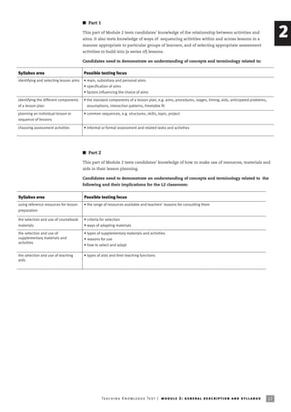 I Part 1

                                        This part of Module 2 tests candidates’ knowledge of the relationship between activities and
                                        aims. It also tests knowledge of ways of sequencing activities within and across lessons in a
                                                                                                                                                                          2
                                        manner appropriate to particular groups of learners, and of selecting appropriate assessment
                                        activities to build into (a series of) lessons.

                                        Candidates need to demonstrate an understanding of concepts and terminology related to:


Syllabus area                           Possible testing focus
identifying and selecting lesson aims   • main, subsidiary and personal aims
                                        • specification of aims
                                        • factors influencing the choice of aims
identifying the different components    • the standard components of a lesson plan, e.g. aims, procedures, stages, timing, aids, anticipated problems,
of a lesson plan                          assumptions, interaction patterns, timetable fit

planning an individual lesson or        • common sequences, e.g. structures, skills, topic, project
sequence of lessons

choosing assessment activities          • informal or formal assessment and related tasks and activities




                                        I Part 2

                                        This part of Module 2 tests candidates’ knowledge of how to make use of resources, materials and
                                        aids in their lesson planning.

                                        Candidates need to demonstrate an understanding of concepts and terminology related to the
                                        following and their implications for the L2 classroom:


Syllabus area                           Possible testing focus
using reference resources for lesson    • the range of resources available and teachers’ reasons for consulting them
preparation

the selection and use of coursebook     • criteria for selection
materials                               • ways of adapting materials

the selection and use of                • types of supplementary materials and activities
supplementary materials and             • reasons for use
activities
                                        • how to select and adapt

the selection and use of teaching       • types of aids and their teaching functions
aids




                                                   Te ac h i n g K n o w l e d g e Te s t | mo d u l e 2 : g e n e r a l d e sc r i p t i o n a n d s y l l a b us   17
 