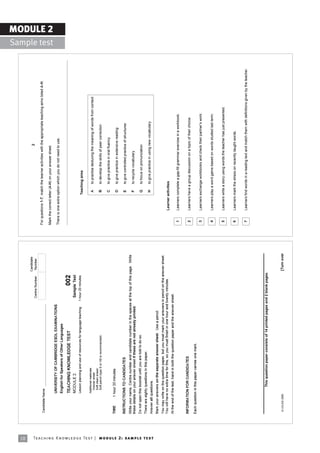 18
                                                                                                                                                                             Candidate
                                                                                                                                                                                                                                              2
                                                                                                                                                           Centre Number      Number

                                                                            Candidate Name
                                                                                                                                                                                          For questions 1-7, match the learner activities with the appropriate teaching aims listed A-H.

                                                                                                                                                                                          Mark the correct letter (A-H) on your answer sheet.
                                                                                                                                                                                                                                                                                                               MODULE 2
                                                                                                                                                                                                                                                                                                 Sample test
                                                                                            UNIVERSITY OF CAMBRIDGE ESOL EXAMINATIONS
                                                                                                                                                                                          There is one extra option which you do not need to use.
                                                                                            English for Speakers of Other Languages

                                                                                            TEACHING KNOWLEDGE TEST                                                002
                                                                                            MODULE 2                                                       Sample Test
                                                                                            Lesson planning and use of resources for language teaching   1 hour 20 minutes
                                                                                                                                                                                                             Teaching aims

                                                                                            Additional materials:
                                                                                              Answer sheet                                                                                                     A    to practise deducing the meaning of words from context
                                                                                              Soft clean eraser
                                                                                              Soft pencil (type B or HB is recommended)                                                                        B    to develop the skills of peer correction

                                                                                                                                                                                                               C    to give practice in oral fluency
                                                                            TIME       1 hour 20 minutes
                                                                                                                                                                                                               D    to give practice in extensive reading

                                                                            INSTRUCTIONS TO CANDIDATES                                                                                                         E    to give controlled practice of structures
                                                                            Write your name, Centre number and candidate number in the spaces at the top of this page. Write
                                                                            these details on your answer sheet if these are not already printed.                                                               F    to recycle vocabulary
                                                                            Do not open this booklet until you are told to do so.                                                                              G    to focus on pronunciation
                                                                            There are eighty questions in this paper.
                                                                                                                                                                                                               H    to give practice in using new vocabulary
                                                                            Answer all questions.




Te ac h i n g K n o w l e d g e Te s t | mo d u l e 2 : sa m p l e te s t
                                                                            Mark your answers on the separate answer sheet. Use a pencil.
                                                                            You may write on the question paper, but you must mark your answers in pencil on the answer sheet.
                                                                            You will have no extra time for this, so you must finish in one hour and twenty minutes.                               Learner activities
                                                                            At the end of the test, hand in both the question paper and the answer sheet.
                                                                                                                                                                                           1       Learners complete a gap-fill grammar exercise in a workbook.

                                                                            INFORMATION FOR CANDIDATES                                                                                     2       Learners have a group discussion on a topic of their choice.
                                                                            Each question in this paper carries one mark.
                                                                                                                                                                                           3       Learners exchange workbooks and check their partnerís work.


                                                                                                                                                                                           4       Learners play a word game based on words studied last term.


                                                                                                                                                                                           5       Learners write a story using words the teacher has just presented.


                                                                                                                                                                                           6       Learners mark the stress on recently taught words.


                                                                                                                                                                                           7       Learners find words in a reading text and match them with definitions given by the teacher.



                                                                            ________________________________________________________
                                                                                                This question paper consists of 14 printed pages and 2 blank pages.



                                                                             © UCLES 2005                                                                                    [Turn over
 