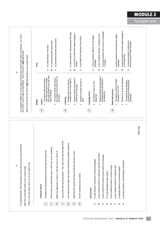 3                                                                                             4

                                                                            For questions 8-14, match the textbook rubrics with the activity aims listed A-H.                For questions 15-20, look at the stages and aims from a lesson plan about complaining. Two of the
                                                                                                                                                                             aims (A-C) in each stage are appropriate. One of the aims is NOT appropriate.
                                                                            Mark the correct letter (A-H) on your answer sheet.
                                                                                                                                                                             Mark the aim (A, B or C) which is NOT appropriate on your answer sheet.
                                                                            There is one extra option which you do not need to use.



                                                                                                                                                                                      Stages                                          Aims

                                                                                     Textbook rubrics                                                                         15      Lead-in
                                                                                                                                                                                      •   The teacher asks the students
                                                                             8       Complete the following sentences so that they are true for you.
                                                                                                                                                                                          when they last went on holiday
                                                                                                                                                                                                                                  A   to create interest in the topic
                                                                                                                                                                                          and what problems they can have
                                                                             9       Discuss with your partner the ways in which you revise vocabulary.                                   when travelling.
                                                                                                                                                                                                                                  B   to introduce the past simple tense
                                                                                                                                                                                      •   The teacher elicits ideas about         C   to personalise the start of the lesson
                                                                             10      Match the adjectives in column A with the nouns in column B.                                         the problems and writes them on
                                                                                                                                                                                          the board.

                                                                             11      Look at the three sentences below. Then listen and mark the weak forms.
                                                                                                                                                                              16      Listening
                                                                             12      Now read the story again and answer the following true/false questions.                          •   Students listen to a customer
                                                                                                                                                                                          complaining in a travel agentís.        A   to check studentsí understanding of the tape
                                                                             13      Read the story quickly and then put the four pictures in order.                                  •   Students identify the problems          B   to provide a model of the target language in
                                                                                                                                                                                          mentioned on the tape.                      context
                                                                             14      Do the vocabulary quiz in teams.                                                                                                             C   to pre-teach the meaning of new words
                                                                                                                                                                                      •   Students compare answers in
                                                                                                                                                                                          pairs.


                                                                                                                                                                              17      Language focus
                                                                                     Activity aims
                                                                                                                                                                                                                                  A   to focus studentsí attention on the target
                                                                                                                                                                                      •   The teacher hands out the
                                                                             A       to raise studentsí awareness of learning strategies                                                                                              language
                                                                                                                                                                                          tapescript.
                                                                             B       to give students practice in reading for specific information                                                                                B   to give students practice in reading for gist
                                                                                                                                                                                      •   Students identify the language of
                                                                             C       to give students the chance to personalise the language                                              complaining and apologising in          C   to provide students with a record of language
                                                                                                                                                                                          the tapescript.                             in context
                                                                             D       to revise language through a game

                                                                             E       to give students practice in process writing
                                                                                                                                                                              18      Restricted practice
                                                                             F       to give students practice in reading for gist                                                        The teacher shows the target
                                                                                                                                                                                      •                                           A   to allow students to personalise the target
                                                                                                                                                                                          language on an OHT.                         language
                                                                             G       to highlight features of connected speech
                                                                                                                                                                                      •   Students try to say the phrases.        B   to allow students to use the target language in
                                                                             H       to develop studentsí understanding of collocation
                                                                                                                                                                                                                                      a controlled way
                                                                                                                                                                                      •   The teacher gives feedback,
                                                                                                                                                                                          correcting and drilling where           C   to develop studentsí confidence in
                                                                                                                                                                                          necessary.                                  pronouncing the target language



                                                                                                                                                                [Turn over




Te ac h i n g K n o w l e d g e Te s t | mo d u l e 2 : sa m p l e te s t
19
                                                                                                                                                                                                                                                                                                      MODULE 2
                                                                                                                                                                                                                                                                                        Sample test
 