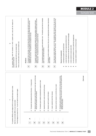 7                                                                                                            8

                                                                            For questions 30-36, put the stages (A-H) of a reading skills lesson plan in order.                         For questions 37-41, match the situations in which a teacher sets a test with the reasons for
                                                                                                                                                                                        assessment listed A-F.
                                                                            Mark the correct letter (B-H) on your answer sheet.
                                                                                                                                                                                        Mark the correct letter (A-F) on your answer sheet.
                                                                            The first stage (A) is done for you. You do not need to use option A again.
                                                                                                                                                                                        There is one extra option which you do not need to use.




                                                                                                                                                                                                 Situations

                                                                                                                                                                                         37      The teacher has a new class. On the first day of the course, she sets a test which covers some
                                                                             0      ... ...
                                                                                      A                                                                                                          language points she expects the students to be familiar with and others that she thinks the
                                                                                                                                                                                                 students may not know. The students do not prepare for the test.
                                                                                                       A The teacher tells students the title of the story ñ ëA long journeyí.


                                                                             30     ... ...
                                                                                                       B Students read for gist to see if their predictions were right, and the class
                                                                                                                                                                                         38      The teacher notices that his intermediate students are making careless mistakes with basic
                                                                                                         discuss their answers with the teacher.                                                 question formation, which they should know. He announces that there will be a test on this the
                                                                                                                                                                                                 following week. The students have time to prepare for the test.
                                                                             31     ... ...
                                                                                                       C The teacher gives students comprehension questions to read.

                                                                                                                                                                                         39      The students are going to take a public examination soon. The teacher gives them an example
                                                                             32     ... ...                                                                                                      paper to do under test conditions.
                                                                                                       D Students brainstorm words connected with journeys.



                                                                             33     ... ...            E Students read for specific information.                                         40      The teacher monitors students whenever they carry out speaking tasks and keeps notes about
                                                                                                                                                                                                 each student.

                                                                                                        F   In pairs, students check their answers.
                                                                             34     ... ...
                                                                                                                                                                                         41      The class has recently finished a unit of the coursebook which focused on the use of the
                                                                                                                                                                                                 present perfect simple with ëforí and ësinceí. The teacher gives the class a surprise test on this.
                                                                                                       G Students use their answers to re-tell the story in pairs.
                                                                             35     ... ...
                                                                                                       H The teacher gives students a list of words from a story about a journey.
                                                                                                         Students check which of their words are in the list, and then guess what                Reasons for assessment
                                                                             36     ... ...              the story will be about.
                                                                                                                                                                                         A       to familiarise students with the test format

                                                                                                                                                                                         B       to allow the teacher to plan an appropriate scheme of work

                                                                                                                                                                                         C       to show students how well they have learned specific language

                                                                                                                                                                                         D       to allow students to assess each other

                                                                                                                                                                                         E       to motivate the students to revise a particular language area

                                                                                                                                                                                         F       to assess studentsí progress on a continuous basis




                                                                                                                                                                         [Turn over




Te ac h i n g K n o w l e d g e Te s t | mo d u l e 2 : sa m p l e te s t
21
                                                                                                                                                                                                                                                                                                                     MODULE 2
                                                                                                                                                                                                                                                                                                       Sample test
 