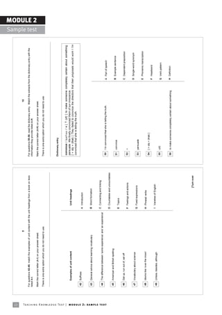22
                                                                                                                                  9                                                                                                    10

                                                                            For questions 42-49, match the examples of unit content with the unit headings from a book on lexis   For questions 50-56, read the dictionary entry. Match the extracts from the dictionary entry with the
                                                                            listed A-I.                                                                                           information they provide listed A-H.
                                                                                                                                                                                                                                                                                                        MODULE 2
                                                                                                                                                                                                                                                                                          Sample test
                                                                            Mark the correct letter (A-I) on your answer sheet.                                                   Mark the correct letter (A-H) on your answer sheet.

                                                                            There is one extra option which you do not need to use.                                               There is one extra option which you do not need to use.




                                                                                                                                                                                  Dictionary entry


                                                                                                                                                                                   convince / kWnÇvöns / v [ T (of) ] to make someone completely certain about something;
                                                                                  Examples of unit content                                          Unit headings
                                                                                                                                                                                   persuade: We finally convinced them of our innocence.
                                                                                                                                                                                   [ + obj + (that) ] They failed to convince the directors that their proposals would work / I'm
                                                                                                                                                                                   convinced that she is telling the truth.
                                                                             42   Suffixes
                                                                                                                                                 A Introduction


                                                                             43   General advice about learning vocabulary                       B Word formation


                                                                                                                                                 C Connecting and linking
                                                                             44   The difference between ësome experienceí and ëan experienceí




Te ac h i n g K n o w l e d g e Te s t | mo d u l e 2 : sa m p l e te s t
                                                                                                                                                                                   50   Iím convinced that she is telling the truth.                     A Part of speech
                                                                                                                                                 D Countables and uncountables
                                                                             45   American and British spelling
                                                                                                                                                                                   51   convince                                                         B Example sentence
                                                                                                                                                 E Topics

                                                                             46   Get up, run out of, set off                                                                                                                                            C Dependent preposition
                                                                                                                                                 F Feelings and actions            52   v

                                                                                                                                                                                                                                                         D Single-word synonym
                                                                             47   Vocabulary about science
                                                                                                                                                 G Fixed expressions
                                                                                                                                                                                   53   persuade
                                                                                                                                                                                                                                                         E Phonemic transcription
                                                                             48   Idioms like ëover the mooní                                    H Phrasal verbs
                                                                                                                                                                                   54   [ + obj + (that) ]
                                                                                                                                                                                                                                                         F Headword
                                                                                                                                                 I Varieties of English
                                                                             49   Unless, besides, although
                                                                                                                                                                                   55   (of)                                                             G Verb pattern


                                                                                                                                                                                   56   to make someone completely certain about something               H Definition




                                                                                                                                                                    [Turn over
 