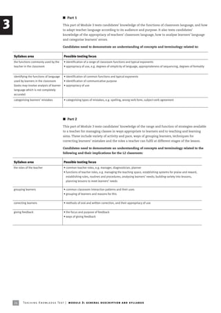 I Part 1

3                                              This part of Module 3 tests candidates’ knowledge of the functions of classroom language, and how
                                               to adapt teacher language according to its audience and purpose. It also tests candidates’
                                               knowledge of the appropriacy of teachers’ classroom language, how to analyse learners’ language
                                               and categorise learners’ errors.

                                               Candidates need to demonstrate an understanding of concepts and terminology related to:


    Syllabus area                               Possible testing focus
    the functions commonly used by the          • identification of a range of classroom functions and typical exponents
    teacher in the classroom                    • appropriacy of use, e.g. degrees of simplicity of language, appropriateness of sequencing, degrees of formality


    identifying the functions of language       • identification of common functions and typical exponents
    used by learners in the classroom           • identification of communicative purpose
    (tasks may involve analysis of learner      • appropriacy of use
    language which is not completely
    accurate)
    categorising learners’ mistakes             • categorising types of mistakes, e.g. spelling, wrong verb form, subject-verb agreement




                                               I Part 2

                                               This part of Module 3 tests candidates’ knowledge of the range and function of strategies available
                                               to a teacher for managing classes in ways appropriate to learners and to teaching and learning
                                               aims. These include variety of activity and pace, ways of grouping learners, techniques for
                                               correcting learners’ mistakes and the roles a teacher can fulfil at different stages of the lesson.

                                               Candidates need to demonstrate an understanding of concepts and terminology related to the
                                               following and their implications for the L2 classroom:


    Syllabus area                               Possible testing focus
    the roles of the teacher                    • common teacher roles, e.g. manager, diagnostician, planner
                                                • functions of teacher roles, e.g. managing the teaching space, establishing systems for praise and reward,
                                                  establishing rules, routines and procedures; analysing learners’ needs; building variety into lessons,
                                                  planning lessons to meet learners’ needs

    grouping learners                           • common classroom interaction patterns and their uses
                                                • grouping of learners and reasons for this


    correcting learners                         • methods of oral and written correction, and their appropriacy of use


    giving feedback                             • the focus and purpose of feedback
                                                • ways of giving feedback




    26     Te ac h i n g K n o w l e d g e Te s t | mo d u l e 3 : g e n e r a l d e sc r i p t i o n a n d s y l l a b us
 