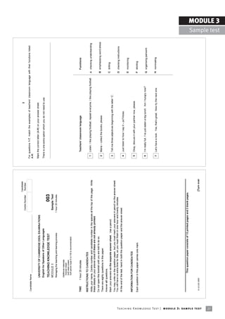 Candidate
                                                                                                                                                                                                                                          2
                                                                                                                                                      Centre Number      Number

                                                                            Candidate Name
                                                                                                                                                                                     For questions 1-7, match the examples of teachersí classroom language with their functions listed
                                                                                                                                                                                     A-H.

                                                                                            UNIVERSITY OF CAMBRIDGE ESOL EXAMINATIONS                                                Mark the correct letter (A-H) on your answer sheet.

                                                                                            English for Speakers of Other Languages                                                  There is one extra option which you do not need to use.
                                                                                            TEACHING KNOWLEDGE TEST                                           003
                                                                                            MODULE 3                                                  Sample Test
                                                                                            Managing the teaching and learning process              1 hour 20 minutes


                                                                                            Additional materials:
                                                                                              Answer sheet
                                                                                              Soft clean eraser
                                                                                              Soft pencil (type B or HB is recommended)



                                                                            TIME       1 hour 20 minutes                                                                                  Teachersí classroom language                                                    Functions

                                                                            INSTRUCTIONS TO CANDIDATES
                                                                                                                                                                                      1   Listen, I like playing football, repeat everyone, I like playing football.   A checking understanding
                                                                            Write your name, Centre number and candidate number in the spaces at the top of this page. Write
                                                                            these details on your answer sheet if these are not already printed.
                                                                            Do not open this booklet until you are told to do so.
                                                                                                                                                                                      2   Maria ñ collect the books, please.                                           B emphasising word stress
                                                                            There are eighty questions in this paper.
                                                                            Answer all questions.
                                                                            Mark your answers on the separate answer sheet. Use a pencil.                                                                                                                              C drilling
                                                                                                                                                                                      3   Tell me three adjectives beginning with the letter ëCí.
                                                                            You may write on the question paper, but you must mark your answers in pencil on the answer sheet.
                                                                            You will have no extra time for this, so you must finish in one hour and twenty minutes.                                                                                                   D checking instructions
                                                                            At the end of the test, hand in both the question paper and the answer sheet.
                                                                                                                                                                                      4   Just listen to how I say it ñ poTAtoes.
                                                                                                                                                                                                                                                                       E monitoring
                                                                            INFORMATION FOR CANDIDATES
                                                                                                                                                                                      5   Okay, discuss it with your partner now, please.
                                                                            Each question in this paper carries one mark.                                                                                                                                              F eliciting


                                                                                                                                                                                      6   Iím really full, Iíve just eaten a big lunch. Am I hungry now?               G organising pairwork


                                                                                                                                                                                      7   Letís have a look. Yes, thatís great. Now try the next one.                  H nominating




                                                                            ________________________________________________________
                                                                                                This question paper consists of 13 printed pages and 3 blank pages.



                                                                             © UCLES 2005                                                                               [Turn over




Te ac h i n g K n o w l e d g e Te s t | mo d u l e 3 : sa m p l e te s t
27
                                                                                                                                                                                                                                                                                                                 MODULE 3
                                                                                                                                                                                                                                                                                                   Sample test
 