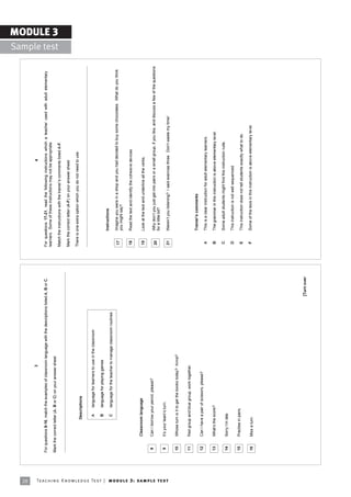 28
                                                                                                                                 3                                                                                                    4

                                                                            For questions 8-16, match the examples of classroom language with the descriptions listed A, B or C.   For questions 17-21, read the following instructions which a teacher used with adult elementary
                                                                                                                                                                                   learners. Some of these instructions may not be appropriate.
                                                                            Mark the correct letter (A, B or C) on your answer sheet.
                                                                                                                                                                                                                                                                                                                MODULE 3
                                                                                                                                                                                                                                                                                                  Sample test
                                                                                                                                                                                   Match the instructions with the trainerís comments listed A-F.

                                                                                                                                                                                   Mark the correct letter (A-F) on your answer sheet.

                                                                                                                                                                                   There is one extra option which you do not need to use.
                                                                                               Descriptions


                                                                                                 A        language for learners to use in the classroom

                                                                                                 B        language for playing games
                                                                                                                                                                                            Instructions
                                                                                                 C        language for the teacher to manage classroom routines
                                                                                                                                                                                    17      Imagine you were in a shop and you had decided to buy some chocolates. What do you think
                                                                                                                                                                                            you might say?

                                                                                                                                                                                    18      Read the text and identify the cohesive devices.

                                                                                     Classroom language                                                                             19      Look at the text and underline all the verbs.

                                                                             8       Can I borrow your pencil, please?
                                                                                                                                                                                    20      Why donít you just get into pairs or a small group, if you like, and discuss a few of the questions
                                                                                                                                                                                            for a little bit?
                                                                             9       Itís your teamís turn.




Te ac h i n g K n o w l e d g e Te s t | mo d u l e 3 : sa m p l e te s t
                                                                                                                                                                                    21      Werenít you listening? I said exercise three. Donít waste my time!

                                                                             10      Whose turn is it to get the books today? Anna?


                                                                             11      Red group and blue group, work together.
                                                                                                                                                                                            Trainerís comments
                                                                             12      Can I have a pair of scissors, please?
                                                                                                                                                                                    A       This is a clear instruction for adult elementary learners.

                                                                             13      Whatís the score?                                                                              B       The grammar in this instruction is above elementary level.

                                                                                                                                                                                    C       Some adult students might find this instruction rude.
                                                                             14      Sorry Iím late.
                                                                                                                                                                                    D       This instruction is not well sequenced.
                                                                             15      Practise in pairs.
                                                                                                                                                                                    E       This instruction does not tell students exactly what to do.

                                                                             16      Miss a turn.                                                                                   F       Some of the lexis in this instruction is above elementary level.




                                                                                                                                                                     [Turn over
 