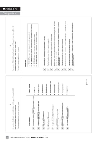 30
                                                                                                                              7                                                                                                         8

                                                                            For questions 33-40, match the circled mistakes with the types of mistake listed A-I.                  For questions 41-49, match the teacher activities with the teacher roles listed A, B, C or D.

                                                                            Mark the correct letter (A-I) on your answer sheet.                                                    Mark the correct letter (A, B, C or D) on your answer sheet.
                                                                                                                                                                                                                                                                                                             MODULE 3
                                                                                                                                                                                                                                                                                               Sample test
                                                                            There is one extra option which you do not need to use.                                                You need to use some options more than once.




                                                                                                                                                                                          Teacher roles


                                                                                  Circled mistakes                                                    Types of mistake                     A     MANAGER (manages students and activities during class time)

                                                                                                                                                                                           B     PLANNER (chooses materials and/or methodology before the course or lesson)
                                                                             33   The weather in London is badder than the weather in Tokyo.       A wrong tense                           C     PROVIDER (gives expert information about target language)

                                                                                                                                                                                           D     DIAGNOSTICIAN (finds out the needs and interests of students)
                                                                             34   The teacher made me to stay in school after class.               B wrong verb pattern


                                                                                                                                                   C wrong preposition
                                                                             35   What you doing this weekend?
                                                                                                                                                                                    41      The teacher puts students into groups of three for a role-play.
                                                                                                                                                   D wrong adverb form




Te ac h i n g K n o w l e d g e Te s t | mo d u l e 3 : sa m p l e te s t
                                                                             36   I go to the cinema last week.                                                                     42      The teacher asks a noisy student to speak more quietly.

                                                                                                                                                   E wrong comparative form
                                                                                                                                                                                    43      The teacher invites students to suggest topics for course content.
                                                                             37   He worked very hardly to finish the project.
                                                                                                                                                   F wrong word order
                                                                                                                                                                                    44      While students write a story, the teacher walks round the class helping students who make
                                                                                                                                                                                            errors or ask for new words.
                                                                             38   Donít blame you. Itís not your fault.                                                                     The teacher wants to identify gaps in their knowledge so she asks students to brainstorm
                                                                                                                                                   G missing auxiliary verb         45
                                                                                                                                                                                            crime vocabulary.

                                                                             39   She in summer goes to the seaside every year.                    H missing preposition            46      The teacher introduces the present perfect continuous.


                                                                                                                                                                                    47      The teacher decides which coursebook activities will fit into the time available for the lesson.
                                                                             40   Theyíve been away since a long time.                             I wrong pronoun

                                                                                                                                                                                    48      The teacher finds a video to fit into the topic of the unit.


                                                                                                                                                                                    49      The teacher gives students a questionnaire in order to find out more about their learning
                                                                                                                                                                                            styles and preferences.




                                                                                                                                                                      [Turn over
 