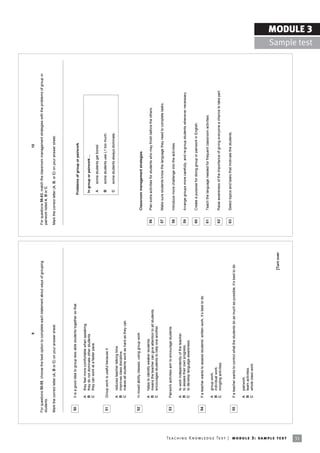 9                                                                                                       10

                                                                            For questions 50-55, choose the best option to complete each statement about ways of grouping            For questions 56-63, match the classroom management strategies with the problems of group or
                                                                            students.                                                                                                pairwork listed A, B or C.

                                                                            Mark the correct letter (A, B or C) on your answer sheet.                                                Mark the correct letter (A, B, or C) on your answer sheet.




                                                                             50      It is a good idea to group less able students together so that
                                                                                                                                                                                                        Problems of group or pairwork

                                                                                     A    they feel more comfortable when speaking.
                                                                                     B    they do not dominate other students.                                                                           In group or pairwork ...
                                                                                     C    they can work at a faster pace.
                                                                                                                                                                                                          A    some students get bored.

                                                                             51      Group work is useful because it                                                                                      B    some students use L1 too much.

                                                                                                                                                                                                          C    some students always dominate.
                                                                                     A    reduces teacher talking time.
                                                                                     B    improves class discipline.
                                                                                     C    makes all students work as hard as they can.


                                                                             52      In mixed ability classes, using group work
                                                                                                                                                                                              Classroom management strategies

                                                                                     A    helps to identify weaker students.
                                                                                     B    means the teacher can give attention to all students.                                       56      Plan extra activities for students who may finish before the others.
                                                                                     C    encourages students to help one another.
                                                                                                                                                                                      57      Make sure students know the language they need to complete tasks.

                                                                             53      Pairwork activities aim to encourage students
                                                                                                                                                                                      58      Introduce more challenge into the activities.
                                                                                     A    to work independently of the teacher.
                                                                                     B    to assess their own progress.                                                               59      Arrange groups more carefully, and re-group students whenever necessary.
                                                                                     C    to develop language awareness.

                                                                                                                                                                                      60      Create a purpose for doing group or pairwork in English.
                                                                             54      If a teacher wants to assess studentsí written work, itís best to do
                                                                                                                                                                                      61      Teach the language needed for frequent classroom activities.
                                                                                     A    group work.
                                                                                     B    individual work.
                                                                                     C    mingling activities.                                                                        62      Raise awareness of the importance of giving everyone a chance to take part.


                                                                                                                                                                                      63      Select topics and tasks that motivate the students.
                                                                             55      If a teacher wants to control what the students do as much as possible, itís best to do

                                                                                     A    pairwork.
                                                                                     B    team activities.
                                                                                     C    whole class work.




                                                                                                                                                                        [Turn over




Te ac h i n g K n o w l e d g e Te s t | mo d u l e 3 : sa m p l e te s t
31
                                                                                                                                                                                                                                                                                                  MODULE 3
                                                                                                                                                                                                                                                                                    Sample test
 