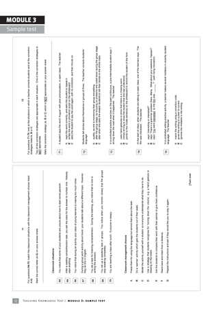32
                                                                                                                              11                                                                                                         12

                                                                            For questions 64-70, match the classroom situations with the classroom management choices listed           For questions 71-75, look at the situations in which a teacher corrects students and at the correction
                                                                            A-G.                                                                                                       strategies listed A, B or C.
                                                                                                                                                                                                                                                                                                                MODULE 3
                                                                                                                                                                                                                                                                                                  Sample test
                                                                            Mark the correct letter (A-G) on your answer sheet.                                                        Two of the correction strategies are appropriate in each situation. One of the correction strategies is
                                                                                                                                                                                       NOT appropriate.

                                                                                                                                                                                       Mark the correction strategy (A, B or C) which is NOT appropriate on your answer sheet.


                                                                                     Classroom situations

                                                                             64      You notice that some of your students are unsure about how to start some pairwork.                 71      A student says the word ëAugustí with poor pronunciation, in open class. The teacher


                                                                             65      After a reading comprehension task, you ask the class for the answer to number one. Nobody                 A    says the word correctly, and asks the student to repeat it.
                                                                                     says anything.                                                                                             B    writes the word in phonemic script on the whiteboard.
                                                                                                                                                                                                C    asks the student to say the word again, with no correction, and then moves on.
                                                                             66      You notice that during an activity your class of young learners is making too much noise.


                                                                             67      During a group work activity about travel, your students talk about a different topic. However,            Students tell stories about themselves in groups of three. The teacher corrects studentsí
                                                                                     they do this in English.                                                                           72
                                                                                                                                                                                                language

                                                                             68      You set a task for listening comprehension. During the listening, you notice that no one is
                                                                                     writing the answers.                                                                                       A    quietly, as she is monitoring their group storytelling.
                                                                                                                                                                                                B    after the group stage, by focusing on problems she noted down during the group stage.
                                                                                                                                                                                                C    later when she asks the weaker students to tell their stories to the whole class.
                                                                             69      You set up a speaking task in groups. You notice when you monitor closely that the groups




Te ac h i n g K n o w l e d g e Te s t | mo d u l e 3 : sa m p l e te s t
                                                                                     stop speaking completely.

                                                                             70      You are teaching a class after lunch. Everyone is sleepy.                                          73      In a controlled practice exercise on the past continuous, a pre-intermediate student says ëI
                                                                                                                                                                                                driving down the road when it happened.í The teacher


                                                                                                                                                                                                A    uses hand gestures to show that there is a missing word.
                                                                                                                                                                                                B    mimes driving to show the student that she has understood.
                                                                                     Classroom management choices                                                                               C    points to the model sentence on the whiteboard to remind the student of the form.
                                                                             A       Praise them for using the language but remind them about the task.

                                                                             B       Do a ëwarmerí activity which gets the students out of their seats.                                         At the start of class, when students are talking in open class, one of the learners says, ëThe
                                                                                                                                                                                        74
                                                                                                                                                                                                film was interested.í The teacher
                                                                             C       Model the activity yourself with a student, so everyone understands what they have to do.

                                                                             D       Use a strategy that students recognise for ëturning down the volumeí, e.g. a hand gesture or               A    says ëInteresting or interested?í
                                                                                     drawing on the board.                                                                                      B    says ëThereís a grammar problem there, Maria. What about your weekend, Hassan?í
                                                                                                                                                                                                C    says ëYou were interested, so the film was ______ ?í (with rising intonation)
                                                                             E       Ask the students to compare their work with their partner to give them confidence.

                                                                             F       Stand back and listen from a distance.
                                                                                                                                                                                        75      In a controlled writing practice activity, a learner makes several mistakes in recently studied
                                                                             G       Repeat the instructions and ask if they would like you to play it again.                                   language. The teacher


                                                                                                                                                                                                A    marks the writing using a correction code.
                                                                                                                                                                                                B    gives the writing to a peer to correct.
                                                                                                                                                                                                C    ignores the mistakes in the writing.


                                                                                                                                                                        [Turn over
 