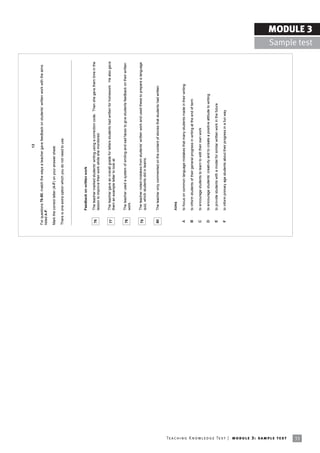 13

                                                                            For questions 76-80, match the ways a teacher gave feedback on studentsí written work with the aims
                                                                            listed A-F.

                                                                            Mark the correct letter (A-F) on your answer sheet.

                                                                            There is one extra option which you do not need to use.




                                                                                     Feedback on written work

                                                                             76      The teacher marked studentsí writing using a correction code. Then she gave them time in the
                                                                                     lesson to improve their work while she monitored.


                                                                             77      The teacher gave an overall grade for letters students had written for homework. He also gave
                                                                                     them an example letter to look at.


                                                                             78      The teacher used a system of smiling and sad faces to give students feedback on their written
                                                                                     work.


                                                                             79      The teacher noted mistakes from studentsí written work and used these to prepare a language
                                                                                     quiz, which students did in teams.


                                                                             80      The teacher only commented on the content of stories that students had written.




                                                                                     Aims

                                                                             A       to focus on common language mistakes that many students made in their writing

                                                                             B       to inform students of their general progress in writing at the end of term

                                                                             C       to encourage students to learn to edit their own work

                                                                             D       to encourage studentsí creativity and to create a positive attitude to writing

                                                                             E       to provide students with a model for similar written work in the future

                                                                             F       to inform primary age students about their progress in a fun way




Te ac h i n g K n o w l e d g e Te s t | mo d u l e 3 : sa m p l e te s t
33
                                                                                                                                                                                                   MODULE 3
                                                                                                                                                                                     Sample test
 