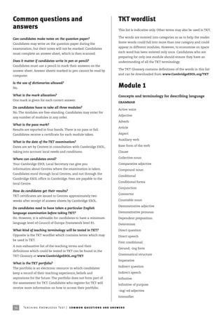 Common questions and                                                                  TKT wordlist
answers                                                                               This list is indicative only. Other terms may also be used in TKT.

                                                                                      The words are entered into categories so as to help the reader.
Can candidates make notes on the question paper?
                                                                                      Some words could fall into more than one category and could
Candidates may write on the question paper during the
                                                                                      appear in different modules. However, to economise on space
examination, but their notes will not be marked. Candidates
                                                                                      each word has been entered only once. Candidates who are
must complete an answer sheet, which is then scanned.
                                                                                      preparing for only one module should ensure they have an
Does it matter if candidates write in pen or pencil?                                  understanding of all the TKT terminology.
Candidates must use a pencil to mark their answers on the
                                                                                      The TKT Glossary contains definitions of the words in this list
answer sheet. Answer sheets marked in pen cannot be read by
                                                                                      and can be downloaded from www.CambridgeESOL.org/TKT
computer.

Is the use of dictionaries allowed?
No.                                                                                   Module 1
What is the mark allocation?                                                          Concepts and terminology for describing language
One mark is given for each correct answer.
                                                                                      GRAMMAR
Do candidates have to take all three modules?
                                                                                      Active voice
No. The modules are free-standing. Candidates may enter for
                                                                                      Adjective
any number of modules in any order.
                                                                                      Adverb
What is the pass mark?
                                                                                      Article
Results are reported in four bands. There is no pass or fail.
Candidates receive a certificate for each module taken.                               Aspect

                                                                                      Auxiliary verb
What is the date of the TKT examination?
Dates are set by Centres in consultation with Cambridge ESOL,                         Base form of the verb

taking into account local needs and conditions.                                       Clause

Where can candidates enrol?                                                           Collective noun

Your Cambridge ESOL Local Secretary can give you                                      Comparative adjective
information about Centres where the examination is taken.                             Compound noun
Candidates enrol through local Centres, and not through the
                                                                                      Conditional
Cambridge ESOL office in Cambridge. Fees are payable to the
                                                                                      Conditional forms
local Centre.
                                                                                      Conjunction
How do candidates get their results?
                                                                                      Connector
TKT certificates are issued to Centres approximately two
weeks after receipt of answer sheets by Cambridge ESOL.                               Countable noun

                                                                                      Demonstrative adjective
Do candidates need to have taken a particular English
language examination before taking TKT?                                               Demonstrative pronoun
No. However, it is advisable for candidates to have a minimum                         Dependent preposition
language level of Council of Europe Framework level B1.                               Determiner

What kind of teaching terminology will be tested in TKT?                              Direct question
Opposite is the TKT wordlist which contains terms which may                           Direct speech
be used in TKT.
                                                                                      First conditional
A non-exhaustive list of the teaching terms and their
                                                                                      Gerund, -ing form
definitions which could be tested in TKT can be found in the
                                                                                      Grammatical structure
TKT Glossary at www.CambridgeESOL.org/TKT
                                                                                      Imperative
What is the TKT portfolio?
                                                                                      Indirect question
The portfolio is an electronic resource in which candidates
keep a record of their teaching experience, beliefs and                               Indirect speech
aspirations for the future. The portfolio does not form part of                       Infinitive
the assessment for TKT. Candidates who register for TKT will
                                                                                      Infinitive of purpose
receive more information on how to access their portfolio.
                                                                                      -ing/-ed adjective

                                                                                      Intensifier


36     Te ac h i n g K n o w l e d g e Te s t | com mo n q u e s t i o ns a n d a ns w e r s
 