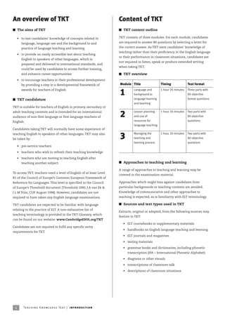 An overview of TKT                                                       Content of TKT
I The aims of TKT                                                        I TKT content outline

     • to test candidates’ knowledge of concepts related to              TKT consists of three modules. For each module, candidates

       language, language use and the background to and                  are required to answer 80 questions by selecting a letter for

       practice of language teaching and learning                        the correct answer. As TKT tests candidates’ knowledge of
                                                                         teaching rather than their proficiency in the English language
     • to provide an easily accessible test about teaching
                                                                         or their performance in classroom situations, candidates are
       English to speakers of other languages, which is
                                                                         not required to listen, speak or produce extended writing
       prepared and delivered to international standards, and
                                                                         when taking TKT.
       could be used by candidates to access further training,
       and enhance career opportunities                                  I TKT overview
     • to encourage teachers in their professional development
       by providing a step in a developmental framework of               Module Title                  Timing              Test format
       awards for teachers of English                                              Language and        1 hour 20 minutes   Three parts with
                                                                         1         background to                           80 objective
I TKT candidature                                                                  language learning                       format questions
                                                                                   and teaching
TKT is suitable for teachers of English in primary, secondary or
                                                                                   Lesson planning     1 hour 20 minutes   Two parts with
adult teaching contexts and is intended for an international
audience of non-first language or first language teachers of             2         and use of                              80 objective
English.                                                                           resources for                           questions
                                                                                   language teaching
Candidates taking TKT will normally have some experience of
                                                                                   Managing the        1 hour 20 minutes   Two parts with
teaching English to speakers of other languages. TKT may also
be taken by:                                                             3         teaching and                            80 objective
                                                                                   learning process                        questions
     • pre-service teachers

     • teachers who wish to refresh their teaching knowledge

     • teachers who are moving to teaching English after
       teaching another subject.                                         I Approaches to teaching and learning

                                                                         A range of approaches to teaching and learning may be
To access TKT, teachers need a level of English of at least Level
                                                                         covered in the examination material.
B1 of the Council of Europe’s Common European Framework of
Reference for Languages. This level is specified in the Council          Approaches which might bias against candidates from
of Europe’s Threshold document (Threshold 1990, J A van Ek              particular backgrounds or teaching contexts are avoided.
J L M Trim; CUP August 1998). However, candidates are not                Knowledge of communicative and other approaches to
required to have taken any English language examinations.                teaching is expected, as is familiarity with ELT terminology.

TKT candidates are expected to be familiar with language                 I Sources and text types used in TKT
relating to the practice of ELT. A non-exhaustive list of
                                                                         Extracts, original or adapted, from the following sources may
teaching terminology is provided in the TKT Glossary, which
                                                                         feature in TKT:
can be found on our website: www.CambridgeESOL.org/TKT
                                                                           • ELT coursebooks or supplementary materials
Candidates are not required to fulfil any specific entry
                                                                           • handbooks on English language teaching and learning
requirements for TKT.
                                                                           • ELT journals and magazines

                                                                           • testing materials

                                                                           • grammar books and dictionaries, including phonetic
                                                                              transcription (IPA – International Phonetic Alphabet)

                                                                           • diagrams or other visuals

                                                                           • transcriptions of classroom talk

                                                                           • descriptions of classroom situations.




 4       Te ac h i n g K n o w l e d g e Te s t | i ntr o d uc t i o n
 