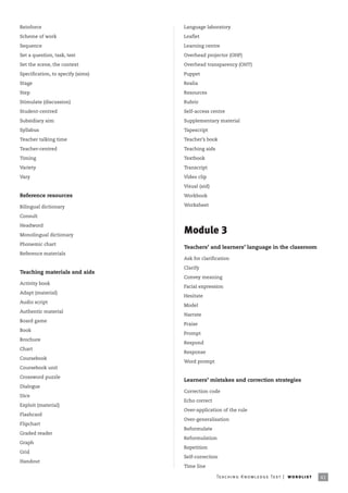 Reinforce                          Language laboratory
Scheme of work                     Leaflet
Sequence                           Learning centre
Set a question, task, test         Overhead projector (OHP)
Set the scene, the context         Overhead transparency (OHT)
Specification, to specify (aims)   Puppet
Stage                              Realia
Step                               Resources
Stimulate (discussion)             Rubric
Student-centred                    Self-access centre
Subsidiary aim                     Supplementary material
Syllabus                           Tapescript
Teacher talking time               Teacher’s book
Teacher-centred                    Teaching aids
Timing                             Textbook
Variety                            Transcript
Vary                               Video clip

                                   Visual (aid)

Reference resources                Workbook

Bilingual dictionary               Worksheet

Consult

Headword

Monolingual dictionary
                                   Module 3
Phonemic chart
                                   Teachers’ and learners’ language in the classroom
Reference materials
                                   Ask for clarification

                                   Clarify
Teaching materials and aids
                                   Convey meaning
Activity book
                                   Facial expression
Adapt (material)
                                   Hesitate
Audio script
                                   Model
Authentic material
                                   Narrate
Board game
                                   Praise
Book
                                   Prompt
Brochure
                                   Respond
Chart
                                   Response
Coursebook
                                   Word prompt
Coursebook unit

Crossword puzzle
                                   Learners’ mistakes and correction strategies
Dialogue
                                   Correction code
Dice
                                   Echo correct
Exploit (material)
                                   Over-application of the rule
Flashcard
                                   Over-generalisation
Flipchart
                                   Reformulate
Graded reader
                                   Reformulation
Graph
                                   Repetition
Grid
                                   Self-correction
Handout
                                   Time line

                                                   Te ac h i n g K n o w l e d g e Te s t | w o r d l is t   41
 