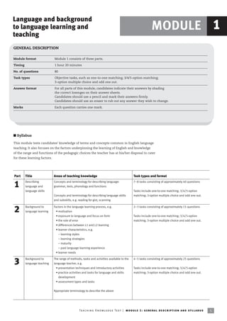 Language and background
to language learning and                                                                                          MODULE 1
teaching
GENERAL DESCRIPTION

Module format                 Module 1 consists of three parts.

Timing                        1 hour 20 minutes

No. of questions              80

Task types                    Objective tasks, such as one-to-one matching; 3/4/5-option matching;
                              3-option multiple choice and odd one out.

Answer format                 For all parts of this module, candidates indicate their answers by shading
                              the correct lozenges on their answer sheets.
                              Candidates should use a pencil and mark their answers firmly.
                              Candidates should use an eraser to rub out any answer they wish to change.

Marks                         Each question carries one mark.




I Syllabus

This module tests candidates’ knowledge of terms and concepts common in English language
teaching. It also focuses on the factors underpinning the learning of English and knowledge
of the range and functions of the pedagogic choices the teacher has at his/her disposal to cater
for these learning factors.




Part     Title                Areas of teaching knowledge                                         Task types and format
         Describing           Concepts and terminology for describing language:                   7–8 tasks consisting of approximately 40 questions
1        language and         grammar, lexis, phonology and functions
         language skills                                                                          Tasks include one-to-one matching; 3/4/5-option
                              Concepts and terminology for describing language skills             matching; 3-option multiple choice and odd one out.
                              and subskills, e.g. reading for gist, scanning

         Background to        Factors in the language learning process, e.g.                      2–3 tasks consisting of approximately 15 questions
2        language learning      • motivation
                                • exposure to language and focus on form                          Tasks include one-to-one matching; 3/4/5-option
                                • the role of error                                               matching; 3-option multiple choice and odd one out.
                                • differences between L1 and L2 learning
                                • learner characteristics, e.g.
                                  – learning styles
                                  – learning strategies
                                  – maturity
                                  – past language learning experience
                                • learner needs

         Background to        The range of methods, tasks and activities available to the         4–5 tasks consisting of approximately 25 questions
3        language teaching    language teacher, e.g.
                                • presentation techniques and introductory activities             Tasks include one-to-one matching; 3/4/5-option
                                • practice activities and tasks for language and skills           matching; 3-option multiple choice and odd one out.
                                  development
                                • assessment types and tasks


                              Appropriate terminology to describe the above




                                                  Te ac h i n g K n o w l e d g e Te s t | mo d u l e 1 : g e n e r a l d e sc r i p t i o n a n d s y l l a b us   5
 