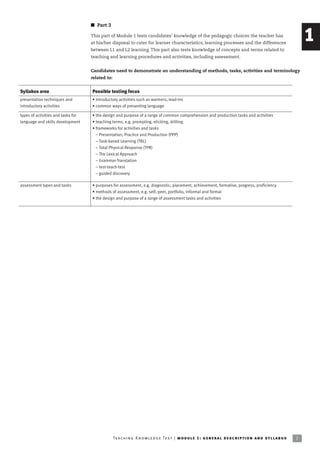 I Part 3

                                    This part of Module 1 tests candidates’ knowledge of the pedagogic choices the teacher has
                                    at his/her disposal to cater for learner characteristics, learning processes and the differences
                                                                                                                                                                        1
                                    between L1 and L2 learning. This part also tests knowledge of concepts and terms related to
                                    teaching and learning procedures and activities, including assessment.


                                    Candidates need to demonstrate an understanding of methods, tasks, activities and terminology
                                    related to:


Syllabus area                       Possible testing focus
presentation techniques and         • introductory activities such as warmers, lead-ins
introductory activities             • common ways of presenting language

types of activities and tasks for   • the design and purpose of a range of common comprehension and production tasks and activities
language and skills development     • teaching terms, e.g. prompting, eliciting, drilling
                                    • frameworks for activities and tasks
                                      – Presentation, Practice and Production (PPP)
                                      – Task-based Learning (TBL)
                                      – Total Physical Response (TPR)
                                      – The Lexical Approach
                                      – Grammar-Translation
                                      – test-teach-test
                                      – guided discovery

assessment types and tasks          • purposes for assessment, e.g. diagnostic, placement, achievement, formative, progress, proficiency
                                    • methods of assessment, e.g. self, peer, portfolio, informal and formal
                                    • the design and purpose of a range of assessment tasks and activities




                                                  Te ac h i n g K n o w l e d g e Te s t | mo d u l e 1 : g e n e r a l d e sc r i p t i o n a n d s y l l a b us   7
 