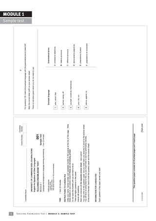 8
                                                                                                                                                                            Candidate
                                                                                                                                                                                                                                           2
                                                                                                                                                          Centre Number      Number                                                                                             Sample test
                                                                                                                                                                                                                                                                                              MODULE 1

                                                                            Candidate Name                                                                                               For questions 1-5, match the example language with the grammatical terms listed A-F.

                                                                                                                                                                                         Mark the correct letter (A-F) on your answer sheet.
                                                                                            UNIVERSITY OF CAMBRIDGE ESOL EXAMINATIONS
                                                                                                                                                                                         There is one extra option which you do not need to use.
                                                                                            English for Speakers of Other Languages

                                                                                            TEACHING KNOWLEDGE TEST                                               001
                                                                                            MODULE 1                                                      Sample Test
                                                                                            Language and background to language learning and teaching   1 hour 20 minutes


                                                                                            Additional materials:                                                                             Example language                                       Grammatical terms
                                                                                              Answer sheet
                                                                                              Soft clean eraser
                                                                                              Soft pencil (type B or HB is recommended)
                                                                                                                                                                                          1   who, which, that                                     A possessive adjectives


                                                                            TIME       1 hour 20 minutes
                                                                                                                                                                                                                                                   B relative pronouns
                                                                                                                                                                                          2   across, along, off
                                                                            INSTRUCTIONS TO CANDIDATES
                                                                            Write your name, Centre number and candidate number in the spaces at the top of this page. Write                                                                       C reflexive pronouns
                                                                            these details on your answer sheet if these are not already printed.
                                                                                                                                                                                          3   yourself, ourselves, themselves
                                                                            Do not open this booklet until you are told to do so.




Te ac h i n g K n o w l e d g e Te s t | mo d u l e 1 : sa m p l e te s t
                                                                                                                                                                                                                                                   D demonstrative adjectives
                                                                            There are eighty questions in this paper.
                                                                            Answer all questions.                                                                                         4   your, his, our
                                                                            Mark your answers on the separate answer sheet. Use a pencil.                                                                                                          E prepositions of place
                                                                            You may write on the question paper, but you must mark your answers in pencil on the answer sheet.
                                                                            You will have no extra time for this, so you must finish in one hour and twenty minutes.                      5   above, against, by                                   F prepositions of movement
                                                                            At the end of the test, hand in both the question paper and the answer sheet.



                                                                            INFORMATION FOR CANDIDATES

                                                                            Each question in this paper carries one mark.




                                                                            ________________________________________________________
                                                                                                 This question paper consists of 15 printed pages and 1 blank page.



                                                                             © UCLES 2005                                                                                   [Turn over
 