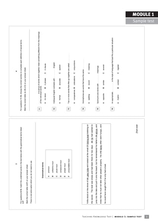 3                                                                                                             4

                                                                            For questions 6-10, match the underlined words in the text below with the grammatical terms listed     For questions 11-16, choose the correct word(s) to complete each definition of lexical terms.
                                                                            A-F.
                                                                                                                                                                                   Mark the correct letter (A, B or C) on your answer sheet.
                                                                            Mark the correct letter (A-F) on your answer sheet.

                                                                            There is one extra option which you do not need to use.



                                                                                                                                                                                    11      . . . . . . . . . . is a group of words which together mean something different from the meanings
                                                                                                                                                                                            of the individual words.
                                                                                                            Grammatical terms
                                                                                                                                                                                            A    An idiom         B    A phrase         C       A clause
                                                                                                              A    pronoun

                                                                                                              B    collective noun
                                                                                                                                                                                    12      Colloquial English contrasts with . . . . . . . . . . English.
                                                                                                              C    plural noun
                                                                                                                                                                                            A    formal           B    accurate         C       spoken
                                                                                                              D    compound noun

                                                                                                              E    proper noun

                                                                                                              F    uncountable noun                                                 13      Two or more words that often go together are called . . . . . . . . . .


                                                                                                                                                                                            A    comparatives B        collocations     C       conjunctions




                                                                                                                                                                                    14      Homophones are words that have the same . . . . . . . . . . .

                                                                            Kofie stood on the shore of (6) Lake Volta and looked at the small (7) fishing boat bobbing on
                                                                                                                                                                                            A    spelling         B    sound            C       meaning
                                                                            the waves. The boat was empty and had been there for two days. (8) He had wanted to

                                                                            jump into the lake and pull it onto the beach, but he remembered his fatherís (9) advice, and
                                                                                                                                                                                    15      Synonyms are words with . . . . . . . . . . meanings.
                                                                            knew that he must not take other peopleís property. His (10) family often went hungry, and
                                                                                                                                                                                            A    opposite         B    similar          C       several
                                                                            he could have caught fish if he only had a boat.


                                                                                                                                                                                    16      An appropriate . . . . . . . . . . is the style of language that best fits a particular situation.


                                                                                                                                                                                            A    rhythm           B    context          C       register




                                                                                                                                                                      [Turn over




Te ac h i n g K n o w l e d g e Te s t | mo d u l e 1 : sa m p l e te s t
9
                                                                                                                                                                                                                                                                                                               MODULE 1
                                                                                                                                                                                                                                                                                                 Sample test
 