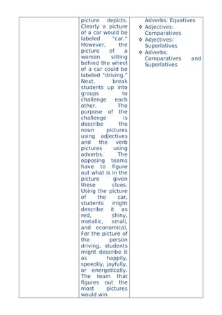 picture depicts.          Adverbs: Equatives
Clearly a picture        Adjectives:
of a car would be         Comparatives
labeled      “car.”      Adjectives:
However,         the      Superlatives
picture     of      a    Adverbs:
woman        sitting      Comparatives     and
behind the wheel          Superlatives
of a car could be
labeled “driving.”
Next,         break
students up into
groups            to
challenge      each
other.          The
purpose of the
challenge          is
describe         the
noun       pictures
using adjectives
and     the    verb
pictures      using
adverbs.        The
opposing teams
have to figure
out what is in the
picture       given
these        clues.
Using the picture
of     the      car,
students     might
describe it as
red,         shiny,
metallic,    small,
and economical.
For the picture of
the         person
driving, students
might describe it
as         happily,
speedily, joyfully,
or energetically.
The team that
figures out the
most       pictures
would win.
 