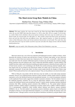 International Journal of Business Marketing and Management (IJBMM)
Volume 4 Issue 10 October 2019, P.P. 26-34
ISSN: 2456-4559
www.ijbmm.com
International Journal of Business Marketing and Management (IJBMM) Page 26
The Short-term Swap Rate Models in China
Hanhan Guo, Wanxiao Tang, Peibiao Zhao
Department of Applied Mathematics, Nanjing University of Science and Technology, Nanjing 210094, Jiangsu,
P. R. China
Abstract: This paper analyzes the swap rates issued by the China Inter-bank Offered Rate(CHIBOR) and
selects the one-year FR007 daily data from January 1st, 2019 to June 30th, 2019 as a sample. To fit the data,
we conduct Monte Carlo simulation with several typical continuous short-term swap rate models such as the
Merton model, the Vasicek model, the CIR model, etc. These models contain both linear forms and nonlinear
forms and each has both drift terms and diffusion terms. After empirical analysis, we obtain the parameter
values in Euler-Maruyama scheme and relevant statistical characteristics of each model. The results show that
most of the short-term swap rate models can fit the swap rates and reflect the change of trend, while the CKLSO
model performs best.
Keywords: swap rate models; Euler-Maruyama scheme; Monte Carlo Simulation; swap rates.
I. Introduction
Short-term interest rate is one of the most important and fundamental economic variables in finance, which
determines the structure of interest rates and the price of assets. In Chinese swap market, we have short-term
swap rates as a kind of short-term interest rates. Expressed as dr(t) = f(r(t), t)dt + (r(t),t)dWt, a short-term swap
rate model starts from the stochastic differential equation of interest rate and describes the continuous changes
during continuous time and continuous state. Classic models like Hull-White model[1], Vasicek model[2], CIR
model[3] has been widely used in theoretical modeling and empirical analysis to determine the price and the risk
of fixed income assets[4, 5, 6]. Contributing to the flexible form and the advancing statistical methods, short-
term interest rates are not limited to the fixed-income market, but widely used in stock prices [7] and stock
options[8], insurance[9, 10] and other fields. Can these current models describe the changes in Chinese swap
market? Which model performs best in the empirical analysis? They are the problems to be solved in this article.
While in fitting the swap market with the short-term swap rate models, we must make proper parameter
estimation. However, the conditional density functions of these stochastic volatility models cannot be explicitly
expressed as well as the likelihood functions and unconditional moments. As a result, the parameter estimation
is still complicated. Recent studies suggest three methods in parameter estimation. The first method is based on
the traditional parameter estimation way by using the approximate methods or the simulated methods to
construct the likelihood function and unconditional moment. It mainly include simulating maximum likelihood
estimation (like SML), simulating moment estimation (like SMM)[11], etc. The second method indirectly
estimates stochastic volatility models by introducing an auxiliary model (such as ARMA, GARCH model)[12,
13] or semi-parametric method[14], which includes indirect inference and effective moment estimation
(EMM)[15, 16], etc. The third method is the parameter posterior distribution analysis based on the Bayesian
principle[17]. Because of some high dimensional integration, we can hardly calculate the posterior mean and
standard deviation. Although scholars overcome the posterior distribution calculation by using the Markov chain
 