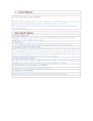1. General Objective
At the end of this course, students:
Will be able to apply what they have learned in a real life situation and use of the
grammar structures, writing sentences with the correct verb forms.
Sts will also be able to write short essays, elaborating questions and applying the
correct grammar.
Units. Specific objective
1. Present Imperative.
Students will demonstrate ability to reason deductively using non-action verbs
applying it to the simple present tense.
2. Past tense
 Students will be able to identify a past tense verb within a sentence.
3. Present perfect and Past Perfect.
After reading story maps the class will discuss the verbs in the story. Using the
overhead projector and a copy of the story on a transparency the class will look at
the verbs and identify all the present perfect and past perfect within the story. As a
review students will identify any verbs in the past tense.
4. Future and Future Perfect.
By the end of the lesson, students should be able to read the sentences give
feedback, and differentiate between future tense and future perfect.
5. Wh-questions, Tag questions and Addition.
Construct correct sentences using WH-questions.
6. Adjectives and Adverbs.
Determine the correct use of adjectives and adverbs in the sentence.
 