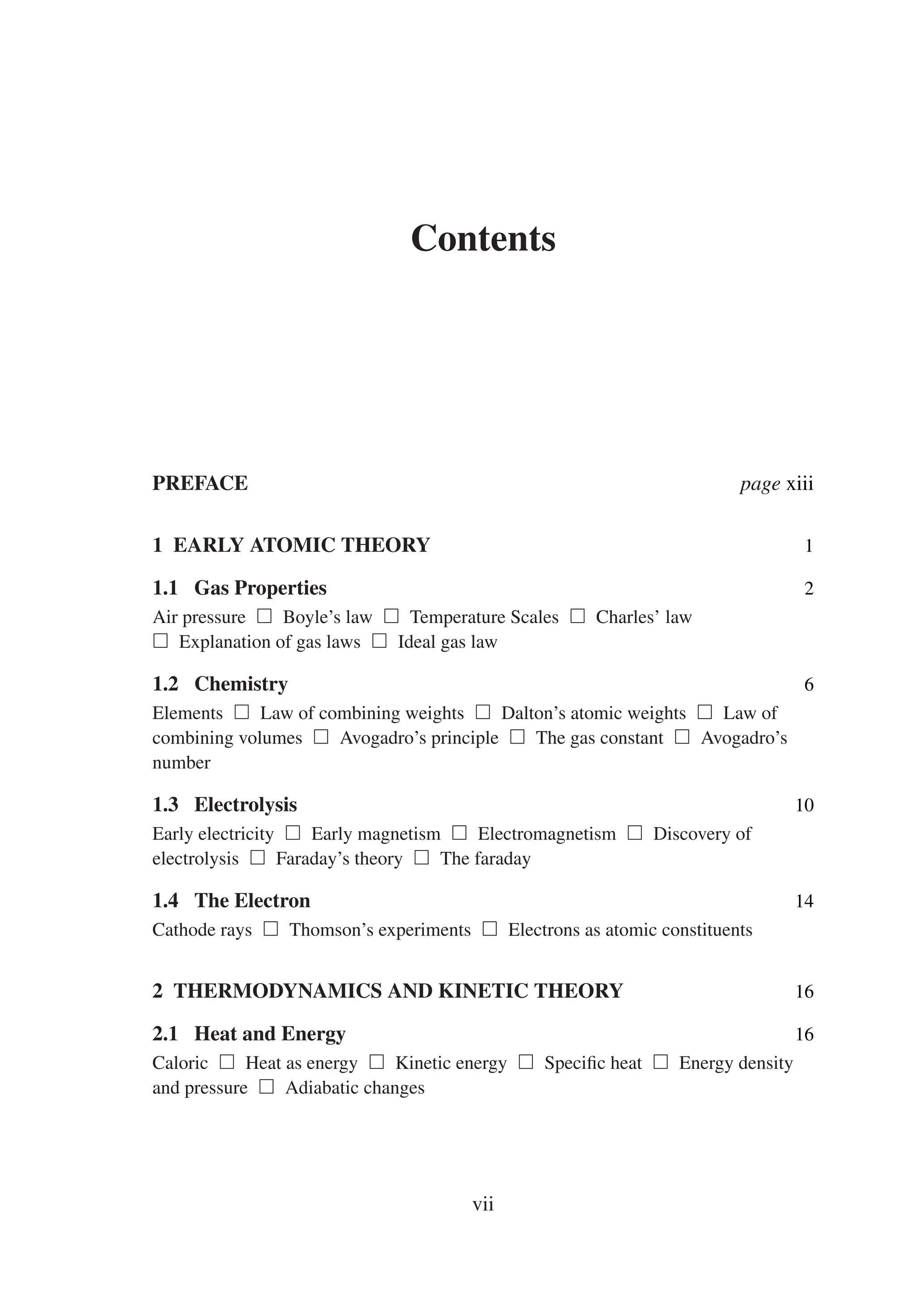 Contents
PREFACE page xiii
1 EARLY ATOMIC THEORY 1
1.1 Gas Properties 2
Air pressure  Boyle’s law  Temperature Scales  Charles’ law
 Explanation of gas laws  Ideal gas law
1.2 Chemistry 6
Elements  Law of combining weights  Dalton’s atomic weights  Law of
combining volumes  Avogadro’s principle  The gas constant  Avogadro’s
number
1.3 Electrolysis 10
Early electricity  Early magnetism  Electromagnetism  Discovery of
electrolysis  Faraday’s theory  The faraday
1.4 The Electron 14
Cathode rays  Thomson’s experiments  Electrons as atomic constituents
2 THERMODYNAMICS AND KINETIC THEORY 16
2.1 Heat and Energy 16
Caloric  Heat as energy  Kinetic energy  Specific heat  Energy density
and pressure  Adiabatic changes
vii
 