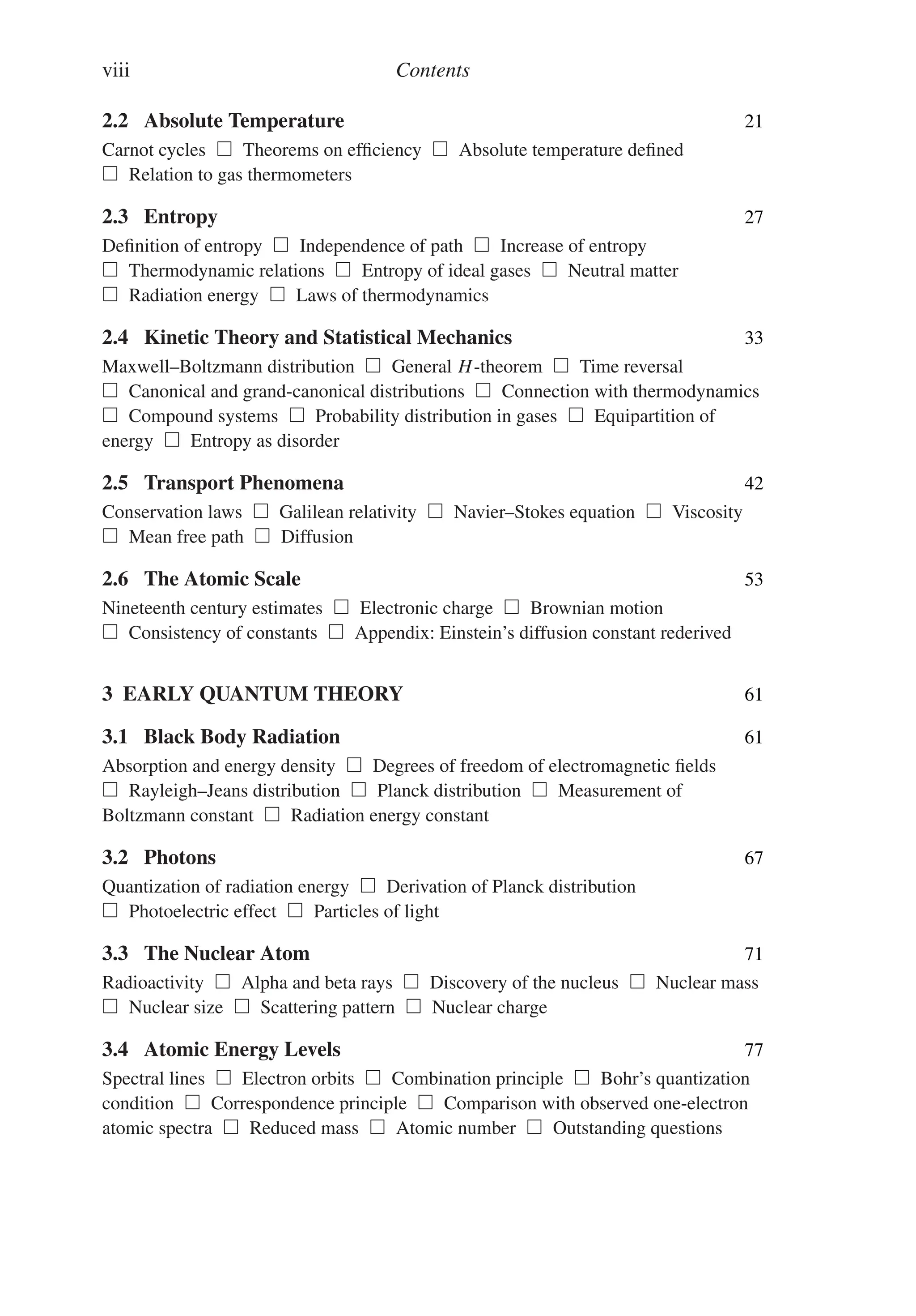 viii Contents
2.2 Absolute Temperature 21
Carnot cycles  Theorems on efficiency  Absolute temperature defined
 Relation to gas thermometers
2.3 Entropy 27
Definition of entropy  Independence of path  Increase of entropy
 Thermodynamic relations  Entropy of ideal gases  Neutral matter
 Radiation energy  Laws of thermodynamics
2.4 Kinetic Theory and Statistical Mechanics 33
Maxwell–Boltzmann distribution  General H-theorem  Time reversal
 Canonical and grand-canonical distributions  Connection with thermodynamics
 Compound systems  Probability distribution in gases  Equipartition of
energy  Entropy as disorder
2.5 Transport Phenomena 42
Conservation laws  Galilean relativity  Navier–Stokes equation  Viscosity
 Mean free path  Diffusion
2.6 The Atomic Scale 53
Nineteenth century estimates  Electronic charge  Brownian motion
 Consistency of constants  Appendix: Einstein’s diffusion constant rederived
3 EARLY QUANTUM THEORY 61
3.1 Black Body Radiation 61
Absorption and energy density  Degrees of freedom of electromagnetic fields
 Rayleigh–Jeans distribution  Planck distribution  Measurement of
Boltzmann constant  Radiation energy constant
3.2 Photons 67
Quantization of radiation energy  Derivation of Planck distribution
 Photoelectric effect  Particles of light
3.3 The Nuclear Atom 71
Radioactivity  Alpha and beta rays  Discovery of the nucleus  Nuclear mass
 Nuclear size  Scattering pattern  Nuclear charge
3.4 Atomic Energy Levels 77
Spectral lines  Electron orbits  Combination principle  Bohr’s quantization
condition  Correspondence principle  Comparison with observed one-electron
atomic spectra  Reduced mass  Atomic number  Outstanding questions
 