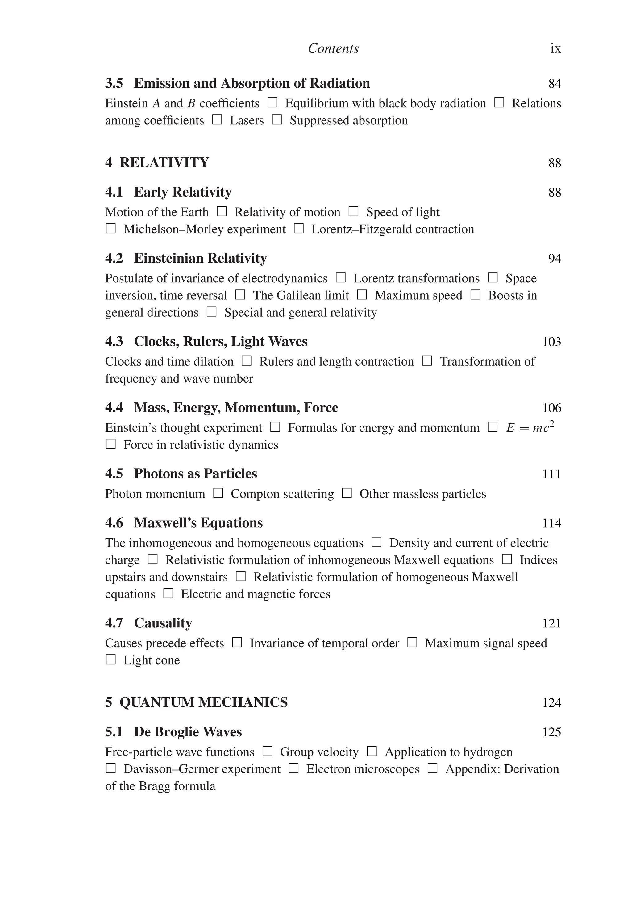 Contents ix
3.5 Emission and Absorption of Radiation 84
Einstein A and B coefficients  Equilibrium with black body radiation  Relations
among coefficients  Lasers  Suppressed absorption
4 RELATIVITY 88
4.1 Early Relativity 88
Motion of the Earth  Relativity of motion  Speed of light
 Michelson–Morley experiment  Lorentz–Fitzgerald contraction
4.2 Einsteinian Relativity 94
Postulate of invariance of electrodynamics  Lorentz transformations  Space
inversion, time reversal  The Galilean limit  Maximum speed  Boosts in
general directions  Special and general relativity
4.3 Clocks, Rulers, Light Waves 103
Clocks and time dilation  Rulers and length contraction  Transformation of
frequency and wave number
4.4 Mass, Energy, Momentum, Force 106
Einstein’s thought experiment  Formulas for energy and momentum  E = mc2
 Force in relativistic dynamics
4.5 Photons as Particles 111
Photon momentum  Compton scattering  Other massless particles
4.6 Maxwell’s Equations 114
The inhomogeneous and homogeneous equations  Density and current of electric
charge  Relativistic formulation of inhomogeneous Maxwell equations  Indices
upstairs and downstairs  Relativistic formulation of homogeneous Maxwell
equations  Electric and magnetic forces
4.7 Causality 121
Causes precede effects  Invariance of temporal order  Maximum signal speed
 Light cone
5 QUANTUM MECHANICS 124
5.1 De Broglie Waves 125
Free-particle wave functions  Group velocity  Application to hydrogen
 Davisson–Germer experiment  Electron microscopes  Appendix: Derivation
of the Bragg formula
 