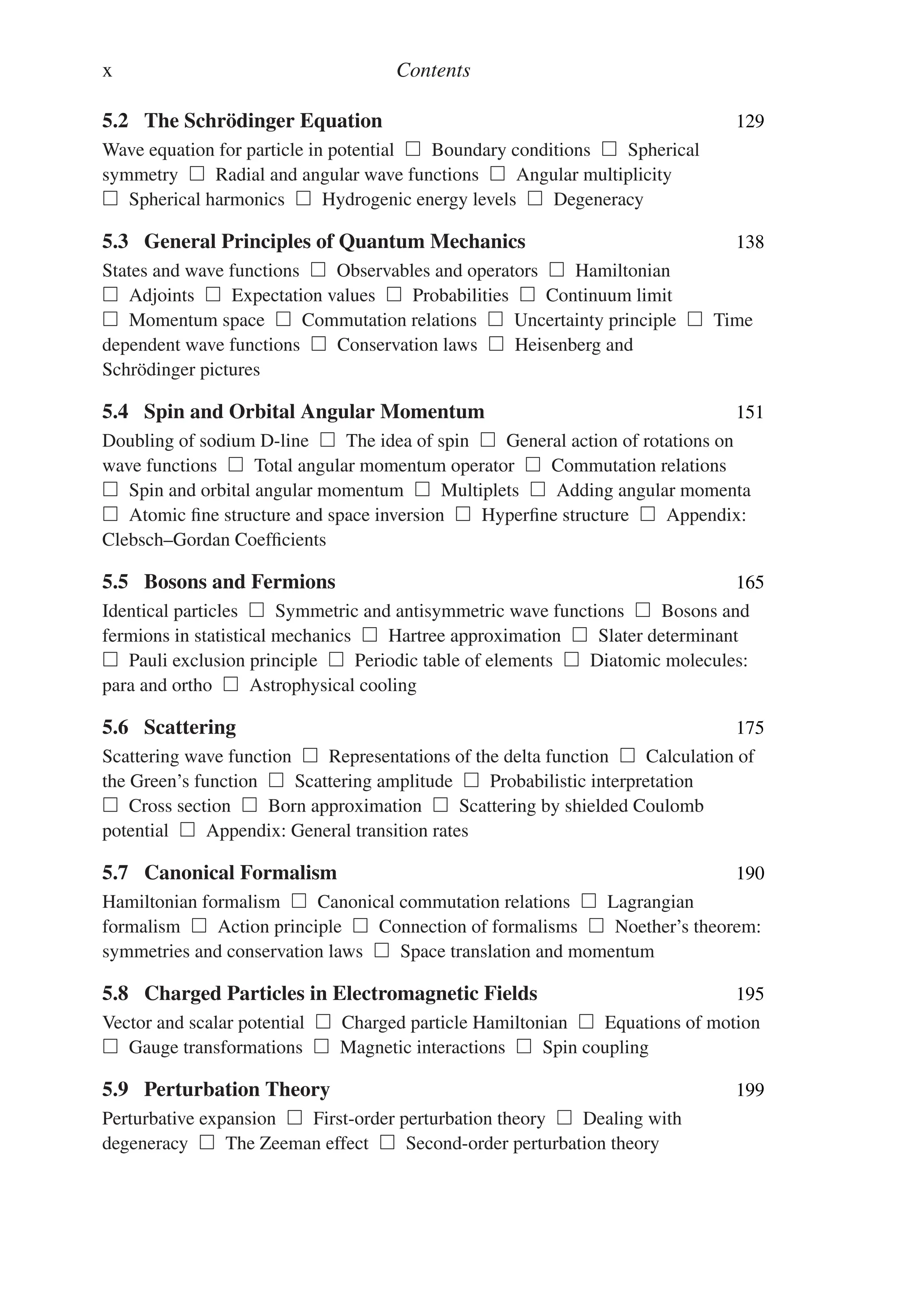 x Contents
5.2 The Schrödinger Equation 129
Wave equation for particle in potential  Boundary conditions  Spherical
symmetry  Radial and angular wave functions  Angular multiplicity
 Spherical harmonics  Hydrogenic energy levels  Degeneracy
5.3 General Principles of Quantum Mechanics 138
States and wave functions  Observables and operators  Hamiltonian
 Adjoints  Expectation values  Probabilities  Continuum limit
 Momentum space  Commutation relations  Uncertainty principle  Time
dependent wave functions  Conservation laws  Heisenberg and
Schrödinger pictures
5.4 Spin and Orbital Angular Momentum 151
Doubling of sodium D-line  The idea of spin  General action of rotations on
wave functions  Total angular momentum operator  Commutation relations
 Spin and orbital angular momentum  Multiplets  Adding angular momenta
 Atomic fine structure and space inversion  Hyperfine structure  Appendix:
Clebsch–Gordan Coefficients
5.5 Bosons and Fermions 165
Identical particles  Symmetric and antisymmetric wave functions  Bosons and
fermions in statistical mechanics  Hartree approximation  Slater determinant
 Pauli exclusion principle  Periodic table of elements  Diatomic molecules:
para and ortho  Astrophysical cooling
5.6 Scattering 175
Scattering wave function  Representations of the delta function  Calculation of
the Green’s function  Scattering amplitude  Probabilistic interpretation
 Cross section  Born approximation  Scattering by shielded Coulomb
potential  Appendix: General transition rates
5.7 Canonical Formalism 190
Hamiltonian formalism  Canonical commutation relations  Lagrangian
formalism  Action principle  Connection of formalisms  Noether’s theorem:
symmetries and conservation laws  Space translation and momentum
5.8 Charged Particles in Electromagnetic Fields 195
Vector and scalar potential  Charged particle Hamiltonian  Equations of motion
 Gauge transformations  Magnetic interactions  Spin coupling
5.9 Perturbation Theory 199
Perturbative expansion  First-order perturbation theory  Dealing with
degeneracy  The Zeeman effect  Second-order perturbation theory
 