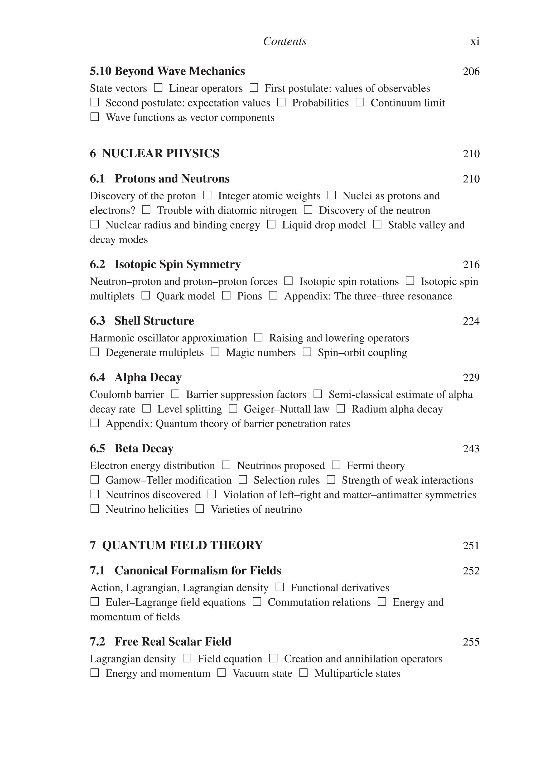 Contents xi
5.10 Beyond Wave Mechanics 206
State vectors  Linear operators  First postulate: values of observables
 Second postulate: expectation values  Probabilities  Continuum limit
 Wave functions as vector components
6 NUCLEAR PHYSICS 210
6.1 Protons and Neutrons 210
Discovery of the proton  Integer atomic weights  Nuclei as protons and
electrons?  Trouble with diatomic nitrogen  Discovery of the neutron
 Nuclear radius and binding energy  Liquid drop model  Stable valley and
decay modes
6.2 Isotopic Spin Symmetry 216
Neutron–proton and proton–proton forces  Isotopic spin rotations  Isotopic spin
multiplets  Quark model  Pions  Appendix: The three–three resonance
6.3 Shell Structure 224
Harmonic oscillator approximation  Raising and lowering operators
 Degenerate multiplets  Magic numbers  Spin–orbit coupling
6.4 Alpha Decay 229
Coulomb barrier  Barrier suppression factors  Semi-classical estimate of alpha
decay rate  Level splitting  Geiger–Nuttall law  Radium alpha decay
 Appendix: Quantum theory of barrier penetration rates
6.5 Beta Decay 243
Electron energy distribution  Neutrinos proposed  Fermi theory
 Gamow–Teller modification  Selection rules  Strength of weak interactions
 Neutrinos discovered  Violation of left–right and matter–antimatter symmetries
 Neutrino helicities  Varieties of neutrino
7 QUANTUM FIELD THEORY 251
7.1 Canonical Formalism for Fields 252
Action, Lagrangian, Lagrangian density  Functional derivatives
 Euler–Lagrange field equations  Commutation relations  Energy and
momentum of fields
7.2 Free Real Scalar Field 255
Lagrangian density  Field equation  Creation and annihilation operators
 Energy and momentum  Vacuum state  Multiparticle states
 