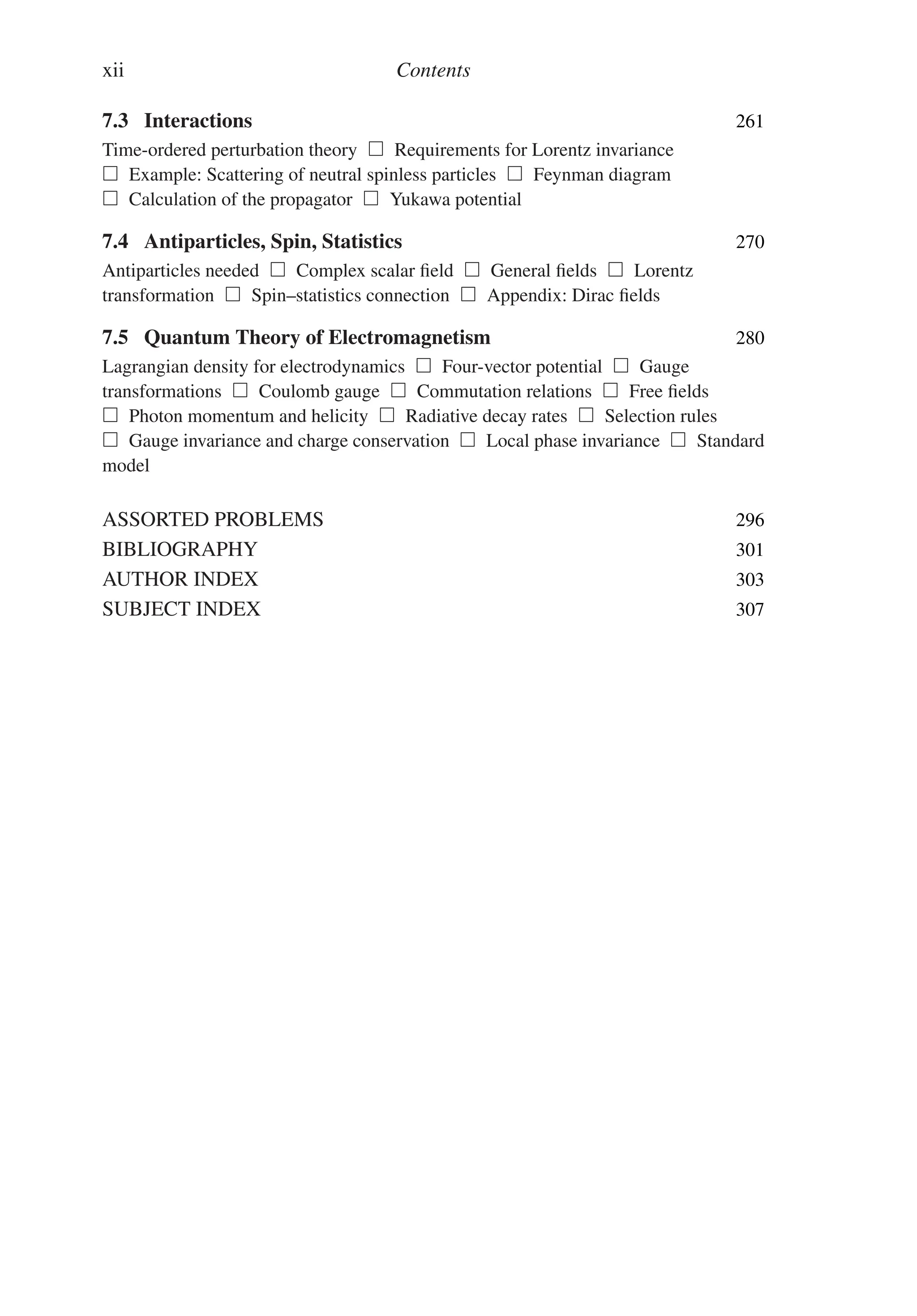 xii Contents
7.3 Interactions 261
Time-ordered perturbation theory  Requirements for Lorentz invariance
 Example: Scattering of neutral spinless particles  Feynman diagram
 Calculation of the propagator  Yukawa potential
7.4 Antiparticles, Spin, Statistics 270
Antiparticles needed  Complex scalar field  General fields  Lorentz
transformation  Spin–statistics connection  Appendix: Dirac fields
7.5 Quantum Theory of Electromagnetism 280
Lagrangian density for electrodynamics  Four-vector potential  Gauge
transformations  Coulomb gauge  Commutation relations  Free fields
 Photon momentum and helicity  Radiative decay rates  Selection rules
 Gauge invariance and charge conservation  Local phase invariance  Standard
model
ASSORTED PROBLEMS 296
BIBLIOGRAPHY 301
AUTHOR INDEX 303
SUBJECT INDEX 307
 
