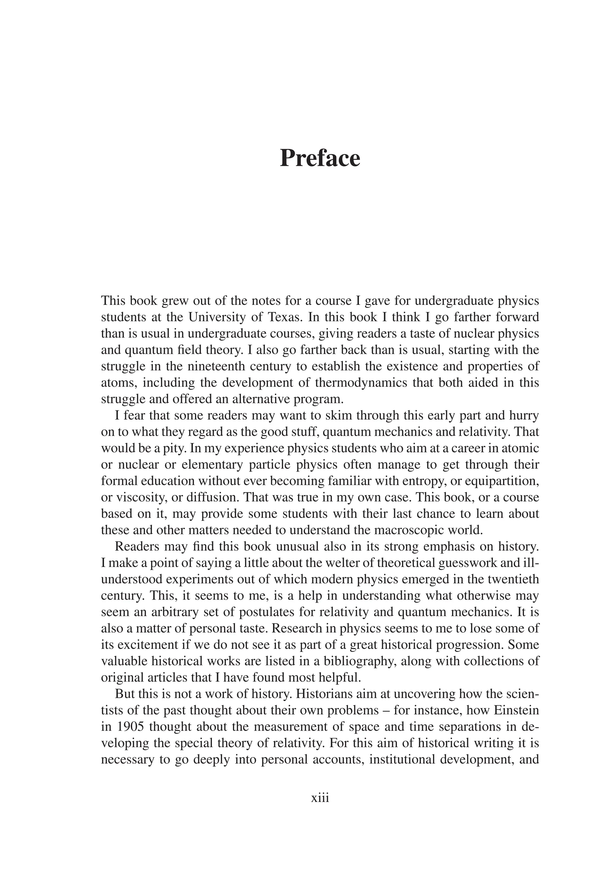 Preface
This book grew out of the notes for a course I gave for undergraduate physics
students at the University of Texas. In this book I think I go farther forward
than is usual in undergraduate courses, giving readers a taste of nuclear physics
and quantum field theory. I also go farther back than is usual, starting with the
struggle in the nineteenth century to establish the existence and properties of
atoms, including the development of thermodynamics that both aided in this
struggle and offered an alternative program.
I fear that some readers may want to skim through this early part and hurry
on to what they regard as the good stuff, quantum mechanics and relativity. That
would be a pity. In my experience physics students who aim at a career in atomic
or nuclear or elementary particle physics often manage to get through their
formal education without ever becoming familiar with entropy, or equipartition,
or viscosity, or diffusion. That was true in my own case. This book, or a course
based on it, may provide some students with their last chance to learn about
these and other matters needed to understand the macroscopic world.
Readers may find this book unusual also in its strong emphasis on history.
I make a point of saying a little about the welter of theoretical guesswork and ill-
understood experiments out of which modern physics emerged in the twentieth
century. This, it seems to me, is a help in understanding what otherwise may
seem an arbitrary set of postulates for relativity and quantum mechanics. It is
also a matter of personal taste. Research in physics seems to me to lose some of
its excitement if we do not see it as part of a great historical progression. Some
valuable historical works are listed in a bibliography, along with collections of
original articles that I have found most helpful.
But this is not a work of history. Historians aim at uncovering how the scien-
tists of the past thought about their own problems – for instance, how Einstein
in 1905 thought about the measurement of space and time separations in de-
veloping the special theory of relativity. For this aim of historical writing it is
necessary to go deeply into personal accounts, institutional development, and
xiii
 