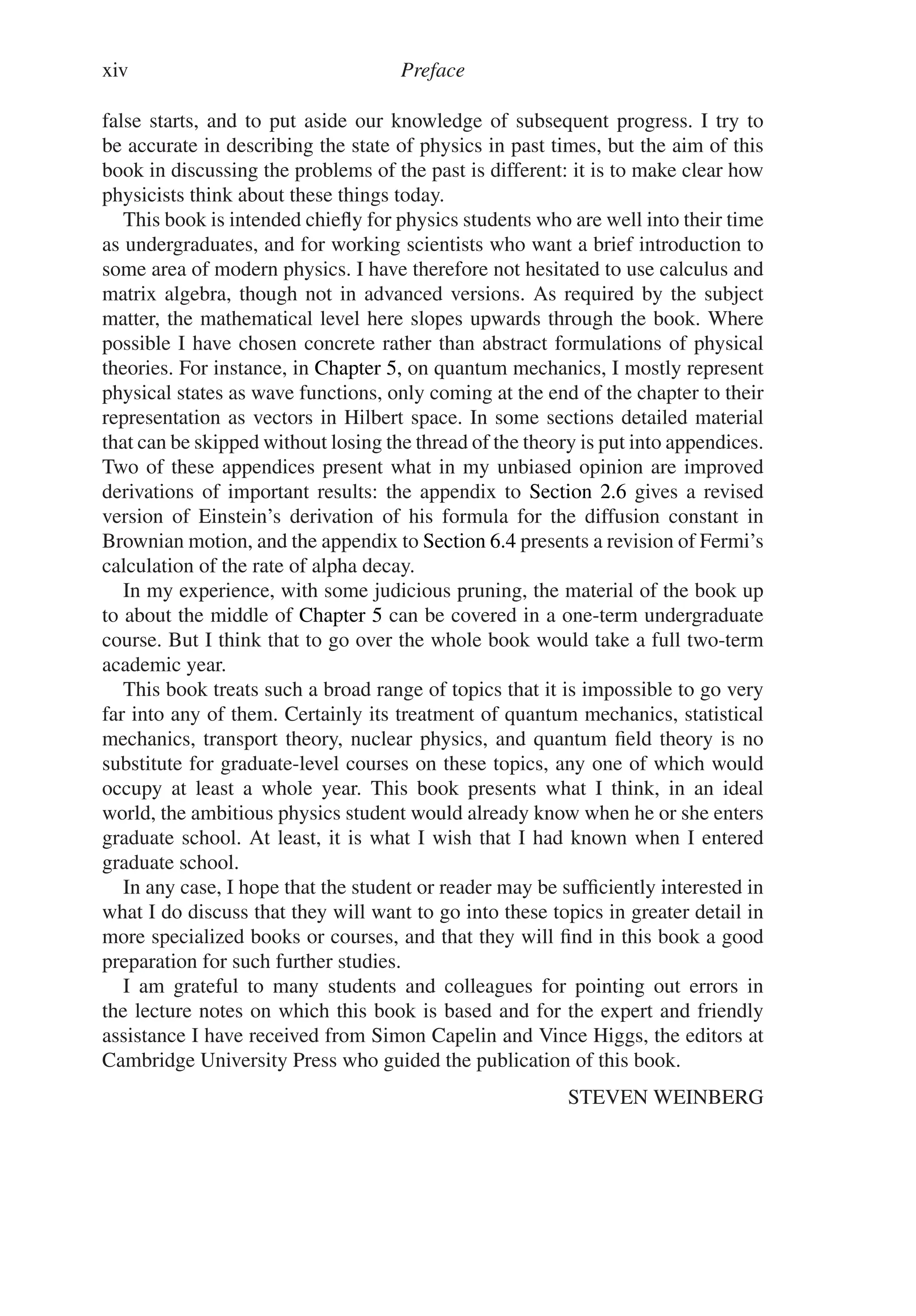 xiv Preface
false starts, and to put aside our knowledge of subsequent progress. I try to
be accurate in describing the state of physics in past times, but the aim of this
book in discussing the problems of the past is different: it is to make clear how
physicists think about these things today.
This book is intended chiefly for physics students who are well into their time
as undergraduates, and for working scientists who want a brief introduction to
some area of modern physics. I have therefore not hesitated to use calculus and
matrix algebra, though not in advanced versions. As required by the subject
matter, the mathematical level here slopes upwards through the book. Where
possible I have chosen concrete rather than abstract formulations of physical
theories. For instance, in Chapter 5, on quantum mechanics, I mostly represent
physical states as wave functions, only coming at the end of the chapter to their
representation as vectors in Hilbert space. In some sections detailed material
that can be skipped without losing the thread of the theory is put into appendices.
Two of these appendices present what in my unbiased opinion are improved
derivations of important results: the appendix to Section 2.6 gives a revised
version of Einstein’s derivation of his formula for the diffusion constant in
Brownian motion, and the appendix to Section 6.4 presents a revision of Fermi’s
calculation of the rate of alpha decay.
In my experience, with some judicious pruning, the material of the book up
to about the middle of Chapter 5 can be covered in a one-term undergraduate
course. But I think that to go over the whole book would take a full two-term
academic year.
This book treats such a broad range of topics that it is impossible to go very
far into any of them. Certainly its treatment of quantum mechanics, statistical
mechanics, transport theory, nuclear physics, and quantum field theory is no
substitute for graduate-level courses on these topics, any one of which would
occupy at least a whole year. This book presents what I think, in an ideal
world, the ambitious physics student would already know when he or she enters
graduate school. At least, it is what I wish that I had known when I entered
graduate school.
In any case, I hope that the student or reader may be sufficiently interested in
what I do discuss that they will want to go into these topics in greater detail in
more specialized books or courses, and that they will find in this book a good
preparation for such further studies.
I am grateful to many students and colleagues for pointing out errors in
the lecture notes on which this book is based and for the expert and friendly
assistance I have received from Simon Capelin and Vince Higgs, the editors at
Cambridge University Press who guided the publication of this book.
STEVEN WEINBERG
 