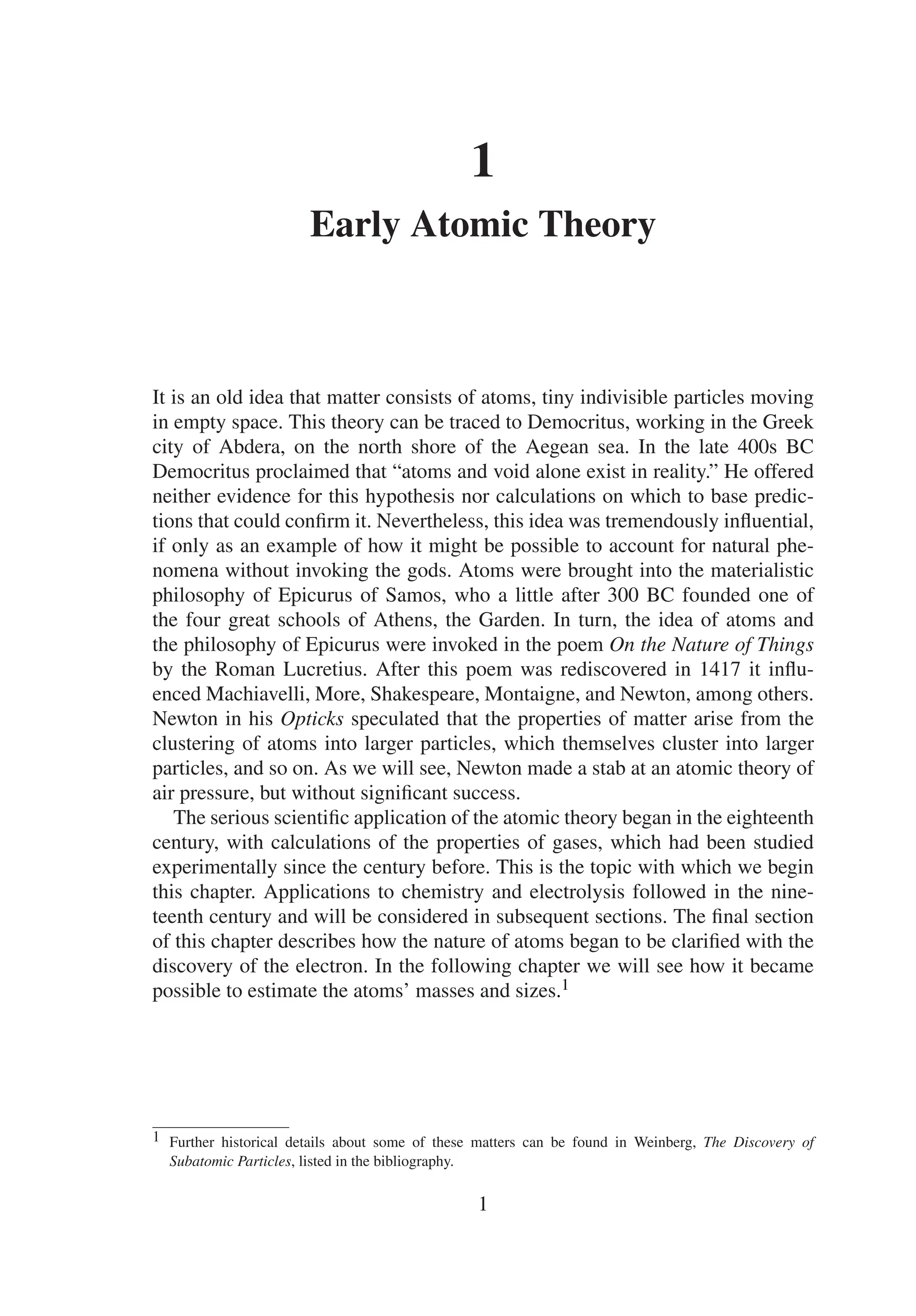 1
Early Atomic Theory
It is an old idea that matter consists of atoms, tiny indivisible particles moving
in empty space. This theory can be traced to Democritus, working in the Greek
city of Abdera, on the north shore of the Aegean sea. In the late 400s BC
Democritus proclaimed that “atoms and void alone exist in reality.” He offered
neither evidence for this hypothesis nor calculations on which to base predic-
tions that could confirm it. Nevertheless, this idea was tremendously influential,
if only as an example of how it might be possible to account for natural phe-
nomena without invoking the gods. Atoms were brought into the materialistic
philosophy of Epicurus of Samos, who a little after 300 BC founded one of
the four great schools of Athens, the Garden. In turn, the idea of atoms and
the philosophy of Epicurus were invoked in the poem On the Nature of Things
by the Roman Lucretius. After this poem was rediscovered in 1417 it influ-
enced Machiavelli, More, Shakespeare, Montaigne, and Newton, among others.
Newton in his Opticks speculated that the properties of matter arise from the
clustering of atoms into larger particles, which themselves cluster into larger
particles, and so on. As we will see, Newton made a stab at an atomic theory of
air pressure, but without significant success.
The serious scientific application of the atomic theory began in the eighteenth
century, with calculations of the properties of gases, which had been studied
experimentally since the century before. This is the topic with which we begin
this chapter. Applications to chemistry and electrolysis followed in the nine-
teenth century and will be considered in subsequent sections. The final section
of this chapter describes how the nature of atoms began to be clarified with the
discovery of the electron. In the following chapter we will see how it became
possible to estimate the atoms’ masses and sizes.1
1 Further historical details about some of these matters can be found in Weinberg, The Discovery of
Subatomic Particles, listed in the bibliography.
1
 